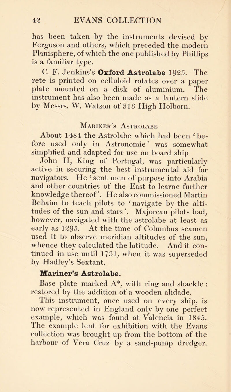 has been taken by the instruments devised by Ferguson and others, which preceded the modern Planisphere, of which the one published by Phillips is a familiar type. C. F. Jenkins’s Oxford Astrolabe 1925. The rete is printed on celluloid rotates over a paper plate mounted on a disk of aluminium. The instrument has also been made as a lantern slide by Messrs. W. Watson of 313 High Holborn. Mariner’s Astrolabe About 1484 the Astrolabe which had been f be¬ fore used only in Astronomie ’ was somewhat simplified and adapted for use on board ship John II, King of Portugal, was particularly active in securing the best instrumental aid for navigators. He f sent men of purpose into Arabia and other countries of the East to learne further knowledge thereof ’. He also commissioned Martin Behaim to teach pilots to f navigate by the alti¬ tudes of the sun and stars ’. Majorcan pilots had, however, navigated with the astrolabe at least as early as 1295. At the time of Columbus seamen used it to observe meridian altitudes of the sun, whence they calculated the latitude. And it con¬ tinued in use until 1731, when it was superseded by Hadley’s Sextant. Mariner’s Astrolabe. Base plate marked A*, with ring and shackle : restored by the addition of a wooden alidade. This instrument, once used on every ship, is now represented in England only by one perfect example, which was found at Valencia in 1845. The example lent for exhibition with the Evans collection was brought up from the bottom of the harbour of Vera Cruz by a sand-pump dredger.