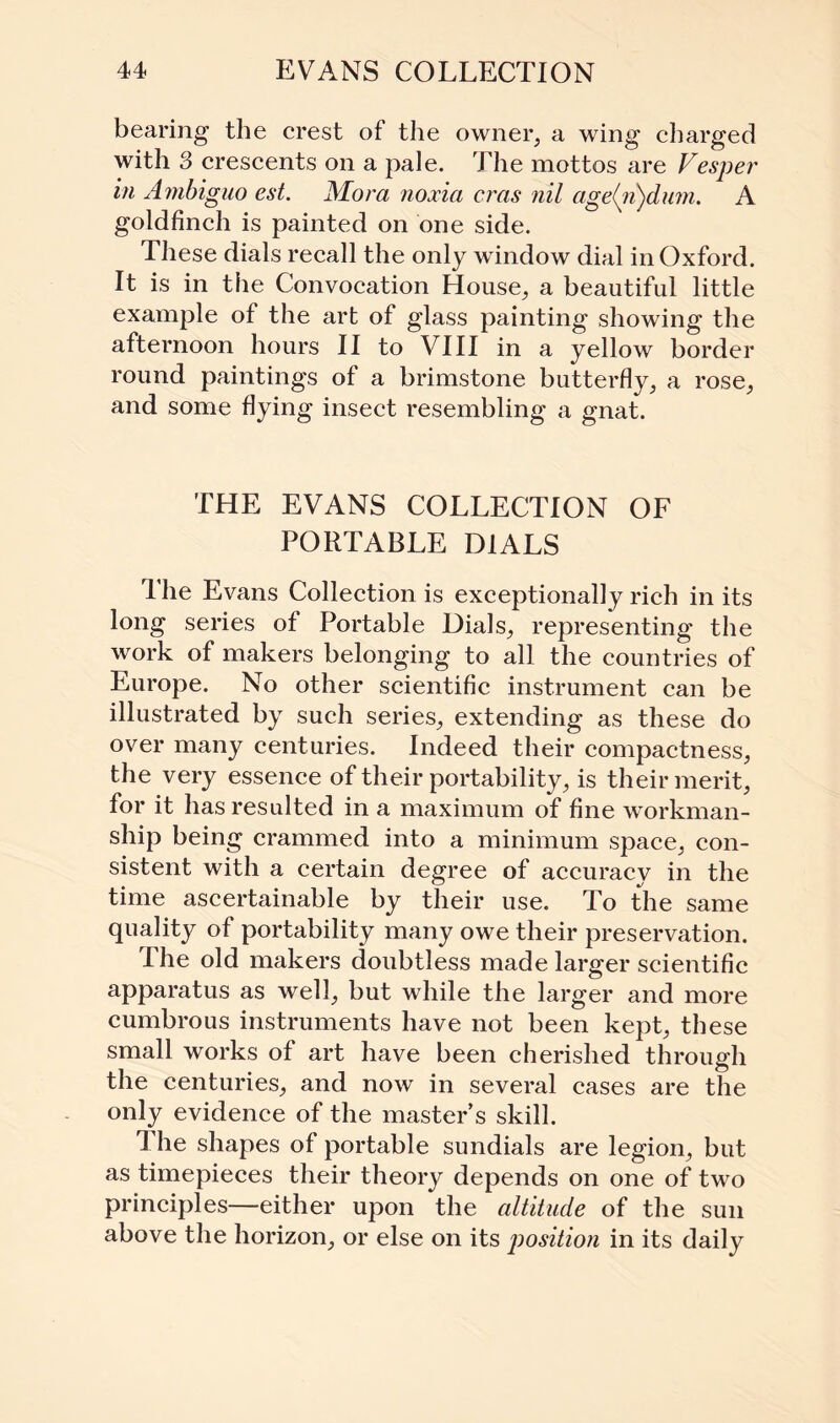 bearing the crest of the owner, a wing charged with 3 crescents on a pale. The mottos are Vesper in Ambiguo est. Mora noxia eras nil age(n)dum. A goldfinch is painted on one side. These dials recall the only window dial in Oxford. It is in tlie Convocation House, a beautiful little example of the art of glass painting showing the afternoon hours II to VIII in a yellow border round paintings of a brimstone butterfly, a rose, and some flying insect resembling a gnat. THE EVANS COLLECTION OF PORTABLE DIALS The Evans Collection is exceptionally rich in its long series of Portable Dials, representing the work of makers belonging to all the countries of Europe. No other scientific instrument can be illustrated by such series, extending as these do over many centuries. Indeed their compactness, the very essence of their portability, is their merit, for it has resulted in a maximum of fine workman¬ ship being crammed into a minimum space, con¬ sistent with a certain degree of accuracy in the time ascertainable by their use. To the same quality of portability many owe their preservation. The old makers doubtless made larger scientific apparatus as well, but while the larger and more cumbrous instruments have not been kept, these small works of art have been cherished through the centuries, and now in several cases are the only evidence of the master’s skill. 1 he shapes of portable sundials are legion, but as timepieces their theory depends on one of two principles—either upon the altitude of the sun above the horizon, or else on its position in its daily