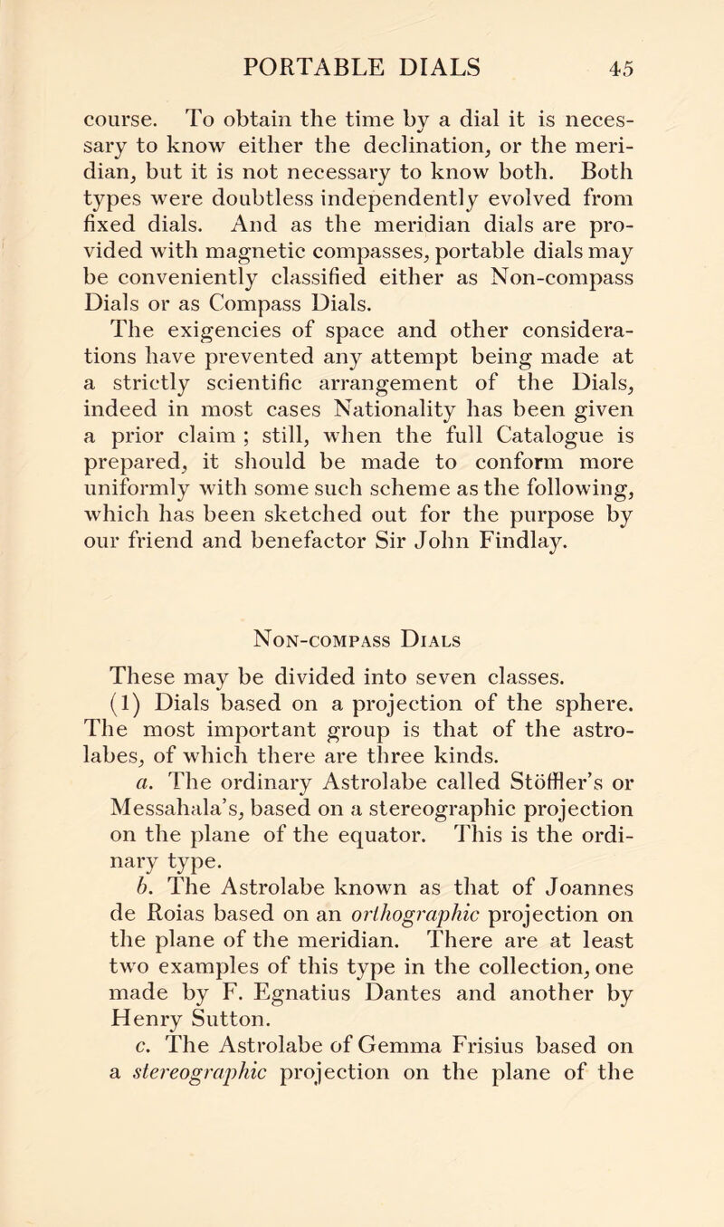 course. To obtain the time bv a dial it is neces- •/ sary to know either the declination, or the meri¬ dian, but it is not necessary to know both. Both types were doubtless independently evolved from fixed dials. And as the meridian dials are pro¬ vided with magnetic compasses, portable dials may be conveniently classified either as Non-compass Dials or as Compass Dials. The exigencies of space and other considera¬ tions have prevented any attempt being made at a strictly scientific arrangement of the Dials, indeed in most cases Nationality has been given a prior claim ; still, when the full Catalogue is prepared, it should be made to conform more uniformly with some such scheme as the following, which has been sketched out for the purpose by our friend and benefactor Sir John FindlajL Non-compass Dials These may be divided into seven classes. (1) Dials based on a projection of the sphere. The most important group is that of the astro¬ labes, of which there are three kinds. a. The ordinary Astrolabe called Stotfler’s or Messahala’s, based on a stereographic projection on the plane of the equator. This is the ordi¬ nary type. b. The Astrolabe known as that of Joannes de Roias based on an orthographic projection on the plane of the meridian. There are at least two examples of this type in the collection, one made by F. Egnatius Dantes and another by Flenry Sutton. c. The Astrolabe of Gemma Frisius based on a stereographic projection on the plane of the