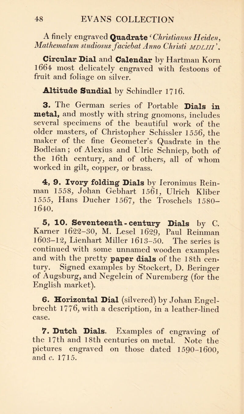 A finely engraved Quadrate (Christianas Heiden, Mathematum sludiosus faciebat Anno Christi mdliii\ Circular Dial and Calendar by Hartman Korn 1664 most delicately engraved with festoons of fruit and foliage on silver. Altitude Sundial by Schindler 1716. 3. The German series of Portable Dials in metal, and mostly with string gnomons, includes several specimens of the beautiful work of the older masters, of Christopher Schissler 1556, the maker of the fine Geometer’s Quadrate in the Bodleian; of Alexius and Llric Schniep, both of the 16th century, and of others, all of whom worked in gilt, copper, or brass. 4. 9. Ivory folding Dials by leronimus Rein¬ man 1558, Johan Gebhart 1561, Ulrich Kliber 1555, Hans Ducher 1567, the Troschels 1580- 1640. 5. 10. Seventeenth - century Dials by C. Karner 1622-30, M. Lesel 1629, Paul Reinman 1603-12, Lienhart Miller 1613-50. The series is continued with some unnamed wooden examples and with the pretty paper dials of the 18th cen¬ tury. Signed examples by Stoekert, D. Beringer of Augsburg, and Negelein of Nuremberg (for the English market). 6. Horizontal Dial (silvered) by Johan Engel- brecht 1776, with a description, in a leather-lined case. 7. Dutch Dials. Examples of engraving of the 17th and 18th centuries on metal. Note the pictures engraved on those dated 1590-1600, and c. 1715.