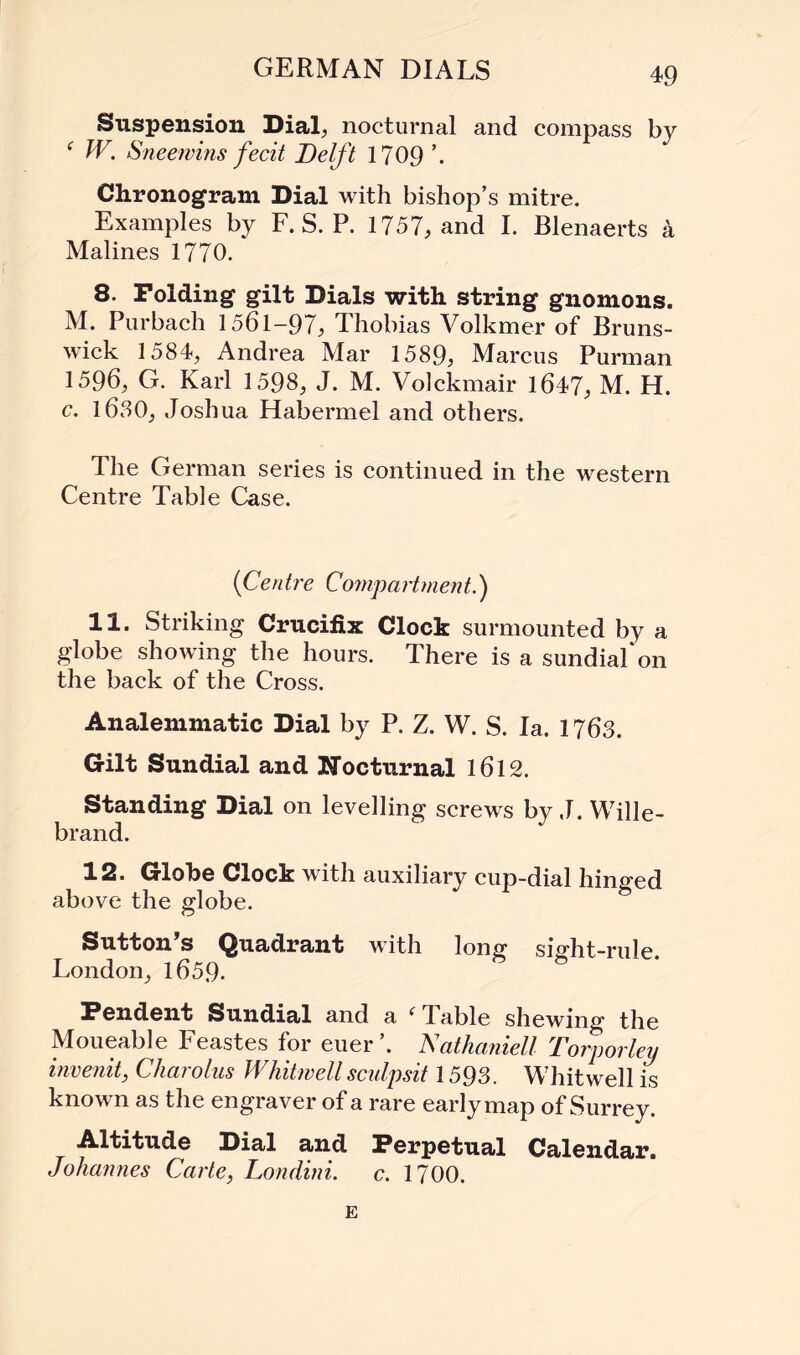 GERMAN DIALS Suspension Dial, nocturnal and compass by f W. Sneewins fecit Delft 1709 ’. Chronogram Dial with bishop’s mitre. Examples by F. S. P. 1757, and I. Blenaerts a Malines 1770. 8. Folding gilt Dials with string gnomons. M. Purbach 1561-97, Thobias Volkmer of Bruns¬ wick 1584, Andrea Mar 1589, Marcus Purman 1596; G. Karl 1598, J. M. Volckmair 1647, M. H. c. 1630, Joshua Habermel and others. The German series is continued in the western Centre Table Case. (1Centre Compartment.') 11. Striking Crucifix Clock surmounted by a globe showing the hours. There is a sundial‘on the back of the Cross. Analemmatic Dial by P. Z. W. S. Ia. 1763. Gilt Sundial and Nocturnal 1612. Standing Dial on levelling screws by J. Wille- brand. 12. Globe Clock with auxiliary cup-dial hinged above the globe. Sutton’s Quadrant with long sight-rule. London, 1659. Pendent Sundial and a i Table shewing the Moueable Feastes for euer’. Nathaniel! Torporley invenit, Cliarolus Whitwell sculpsit 1593. Whit well is known as the engraver of a rare earlymap of Surrey. Altitude Dial and Perpetual Calendar. Johannes Carte, Londini. c. 1700. E