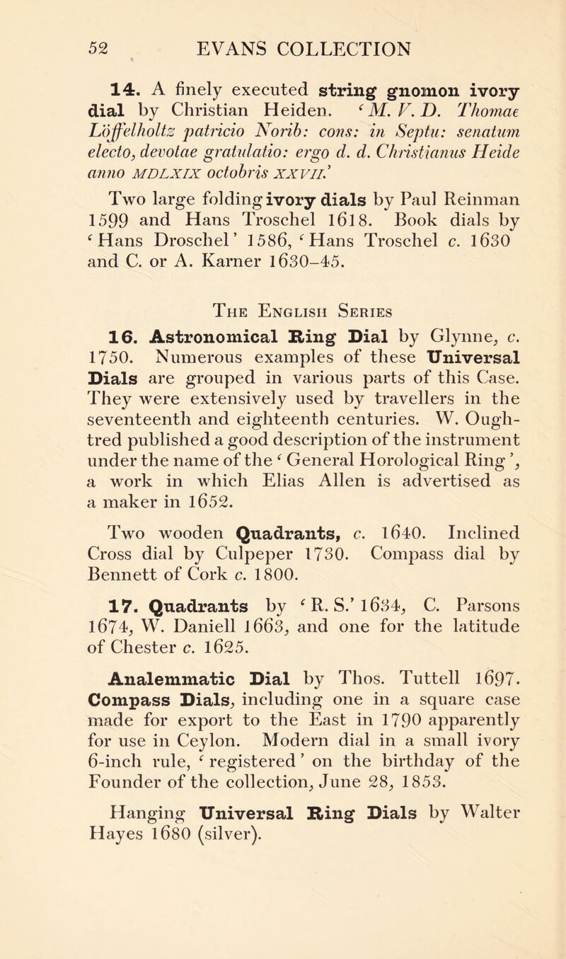 14. A finely executed string gnomon ivory dial by Christian Heiden, ‘ M. F. D. Thomae Lojfelholtz patricio Norib: cons: in Septu: senatum electo, devotae gratulatio: ergo d. d. Chnstianus Heide anno mdlxix octobris xxvil.’ Two large folding ivory dials by Paul Reinman 1599 and Hans Troschel 1618. Book dials by f Hans Droschel ’ 1586, c Hans Troschel c. 1630 and C. or A. Earner 1630-45. The English Series 16. Astronomical Bing Dial by Glynne, c. 1750. Numerous examples of these Universal Dials are grouped in various parts of this Case. They were extensively used by travellers in the seventeenth and eighteenth centuries. W. Ough- tred published a good description of the instrument under the name of the f General Horological Ring a work in which Elias Allen is advertised as a maker in 1652. Two wooden Quadrants, c. 1640. Inclined Cross dial by Culpeper 1730. Compass dial by Bennett of Cork c. 1800. 17. Quadrants by f R. S.’1634, C. Parsons 1674, W. Daniell 1663, and one for the latitude of Chester c. 1625. Analemmatic Dial by Thos. Tuttell 1697. Compass Dials, including one in a square case made for export to the East in 1790 apparently for use in Ceylon. Modern dial in a small ivory 6-inch rule, c registered ’ on the birthday of the Founder of the collection, June 28, 1853. Hanging Universal Bring Dials by Walter Hayes l680 (silver).