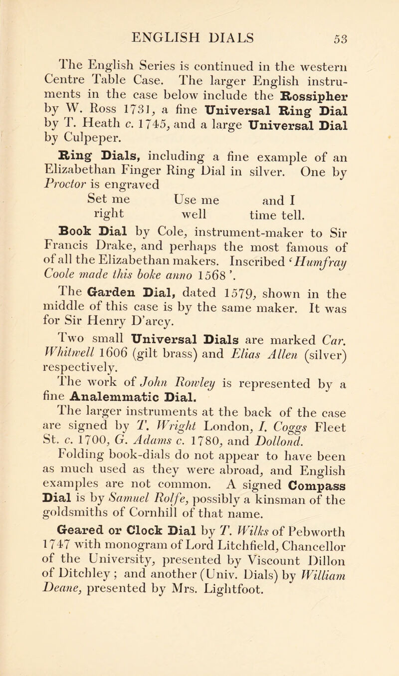 I he English Series is continued in the western Centre Table Case. The larger English instru¬ ments in the case below include the Rossiplier by W. Ross 173 L a fine Universal Ring Dial hy T. Heath c. 1745, and a large Universal Dial by Culpeper. Ring Dials, including a fine example of an Elizabethan Finger Ring Dial in silver. One by Proctor is engraved Set me Use me and I right well time tell. Book Dial by Cole, instrument-maker to Sir Francis Drake, and perhaps the most famous of of all the Elizabethan makers. Inscribed (Humfray Coole made this boke anno 1568 ’. I he Garden Dial, dated 1579j> shown in the middle of this case is by the same maker. It was for Sir Henry D’arcy. Two small Universal Dials are marked Car. Whitmell 1606 (gilt brass) and Elias Allen (silver) respectively. Hie work of John Rowley is represented by a fine Analemmatic Dial. The larger instruments at the back of the case are signed by T. Wright London, /. Coggs Fleet St. c. 1700, G. Adams c. 1780, and Dollond. Folding book-dials do not appear to have been as much used as they were abroad, and English examples are not common. A signed Compass Dial is by Samuel Rolfe, possibly a kinsman of the goldsmiths of Cornhill of that name. Geared or Clock Dial by T. Wilks of Pebworth 1747 with monogram of Lord Litchfield, Chancellor of the University, presented by Viscount Dillon of Ditch ley ; and another (Univ. Dials) by William Deane, presented by Mrs. Lightfoot.