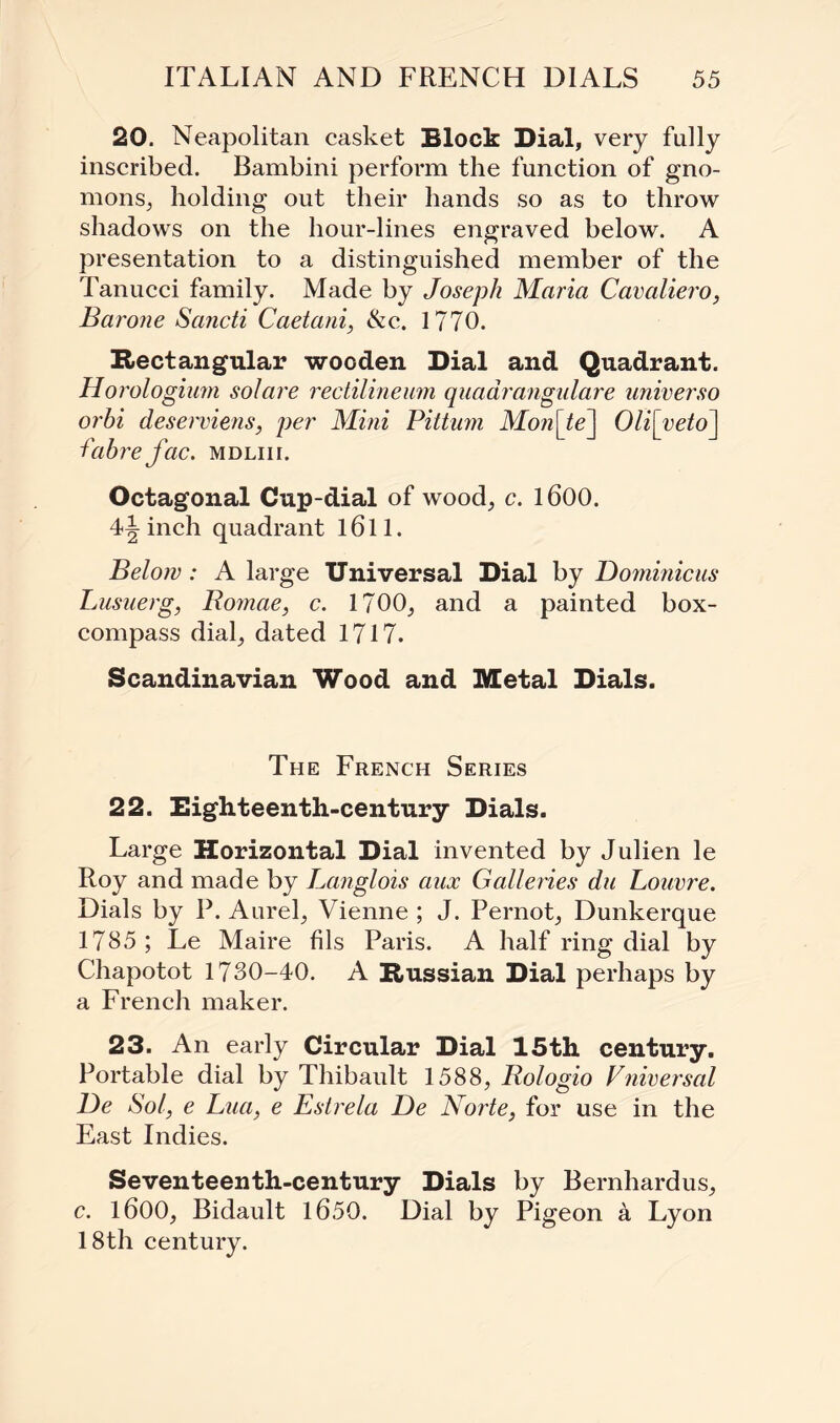 20. Neapolitan casket Block Dial, very fully inscribed. Bambini perform the function of gno- mons, holding out their hands so as to throw shadows on the hour-lines engraved below. A presentation to a distinguished member of the Tanucci family. Made by Joseph Maria Cavaliero, Barone Sancti Caetani, &c. 1770. Rectangular wooden Dial and Quadrant. Horologium solare rectilineum quadrangulare universo orhi deserviens, per Mini Pittum Mon[te] Oli[yeto\ fabrefac. mdliii. Octagonal Cup-dial of wood, c. 1600. 4\ inch quadrant l6ll. Below: A large Universal Dial by Dominic us Lusuerg, Bomae, c. 1700, and a painted box- compass dial, dated 1717. Scandinavian Wood and Metal Dials. The French Series 22. Eighteenth-century Dials. Large Horizontal Dial invented by Julien le Roy and made by Langlois aux Galleries du Louvre. Dials by P. Aurel, Vienne ; J. Pernot, Dunkerque 1785 ; Le Maire fils Paris. A half ring dial by Chapotot 1730-40. A Russian Dial perhaps by a French maker. 23. An early Circular Dial 15th century. Portable dial by Thibault 1588, Rologio Vniversal De Sol, e Lua, e Estrela De Norte, for use in the East Indies. Seventeenth-century Dials by Bernhardus, c. 1600, Bidault 1650. Dial by Pigeon a Lyon 18th century.