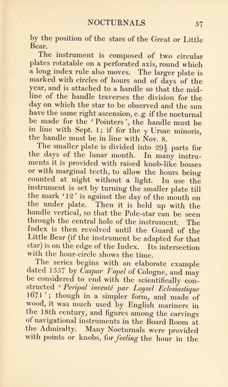 NOCTURNALS by the position of the stars of the Great or Little Bear. The instrument is composed of two circular plates rotatable on a perforated axis, round which a long index rule also moves. The larger plate is marked with circles of hours and of days of the year, and is attached to a handle so that the mid¬ line of the handle traverses the division for the day on which the star to be observed and the sun have the same right ascension, e. g. if the nocturnal be made for the f Pointers ’, the handle must be in line with Sept. 1; if for the y Ursae minoris, the handle must be in line with Nov. 8. The smaller plate is divided into parts for the days of the lunar month. In many instru¬ ments it is provided with raised knob-like bosses or with marginal teeth, to allow the hours being counted at night without a light. In use the instrument is set by turning the smaller plate till the mark ‘12 ’ is against the day of the month on the under plate. Then it is held up with the handle vertical, so that the Pole-star can be seen through the central hole of the instrument. The Index is then revolved until the Guard of the Little Bear (if the instrument be adapted for that star) is on the edge of the Index. Its intersection with the hour-circle shows the time. The series begins with an elaborate example dated 1557 by Caspar iop el of Cologne, and may be considered to end with the scientifically con¬ structed ‘ Peripol invente par Poysel Eclesiastique 1671 ; though in a simpler form, and made of wood, it was much used by English mariners in the 18th century, and figures among the carvings of navigational instruments in the Board Room at the Admiralty. Many Nocturnals were provided with points or knobs, foy feeling the hour in the