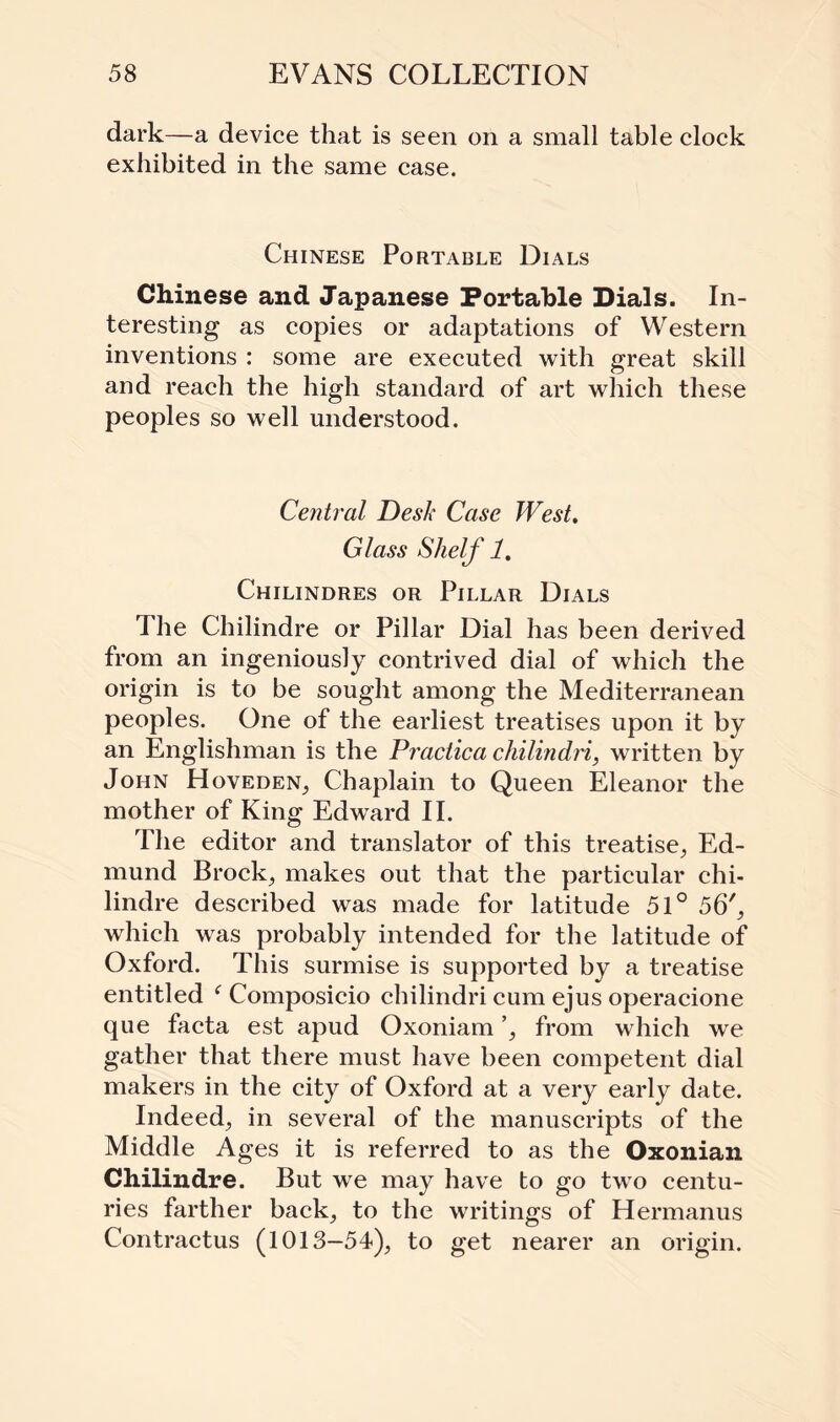 dark—a device that is seen on a small table clock exhibited in the same case. Chinese Portable Dials Chinese and Japanese Portable Dials. In¬ teresting as copies or adaptations of Western inventions : some are executed with great skill and reach the high standard of art which these peoples so well understood. Central Desk Case West. Glass Shelf 1. Chilindres or Pillar Dials The Chilindre or Pillar Dial has been derived from an ingeniously contrived dial of which the origin is to be sought among the Mediterranean peoples. One of the earliest treatises upon it by an Englishman is the Praciica chilindri, written by John HovedeN; Chaplain to Queen Eleanor the mother of King Edward II. The editor and translator of this treatise; Ed¬ mund Brocks makes out that the particular chi¬ lindre described was made for latitude 51° 56', which was probably intended for the latitude of Oxford. This surmise is supported by a treatise entitled f Composicio chilindri cum ejus operacione que facta est apud Oxoniam ’, from which we gather that there must have been competent dial makers in the city of Oxford at a very early date. Indeed; in several of the manuscripts of the Middle Ages it is referred to as the Oxonian Chilindre. But we may have to go two centu¬ ries farther back; to the writings of Hermanus Contractus (1013—54); to get nearer an origin.