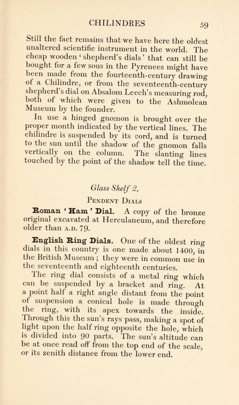 CHIL1NDRES Still the fact remains that we have here the oldest unaltered scientific instrument in the world. The cheap wooden ‘ shepherd’s dials ’ that can still be bought for a few sous in the Pyrenees might have been made from the fourteenth-century drawing of a Chilindre, or from the seventeenth-century shepherd s dial on Absalom Leech’s measuring rod, both of which were given to the Ashmolean Museum by the founder. In use a hinged gnomon is brought over the proper month indicated by the vertical lines. The chilindre is suspended by its cord, and is turned to the sun until the shadow of the gnomon falls vertically on the column. The slanting lines touched by the point of the shadow tell the time. Glass Shelf 2. Pendent Dials Roman i Ram * Rial. A copy of the bronze original excavated at Herculaneum, and therefore older than a.d. 79- English Ring Dials. One of the oldest ring dials in this country is one made about 1400, in the British Museum ; they were in common use in the seventeenth and eighteenth centuries. The ring dial consists of a metal ring which can be suspended by a bracket and ring. At a point half a right angle distant from the point of suspension a conical hole is made through the ring, with its apex towards the inside. Through this the sun’s rays pass, making a spot of light upon the half ring opposite the hole, which is divided into 90 parts. The sun’s altitude can be at once read off from the top end of the scale or its zenith distance from the lower end.