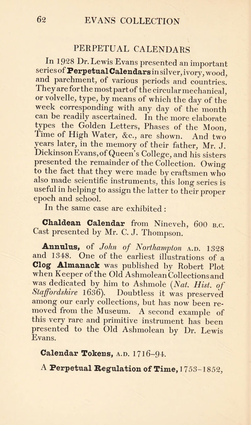PERPETUAL CALENDARS In 1928 Dr. Lewis Evans presented an important series of Perpetual Calendars in silver, ivory, wood, and parchment, of various periods and countries. They are for the most part of the circular mechanical, or volvelle, type, by means of which the day of the week corresponding with any day of the month can be readily ascertained. In the more elaborate types the Golden Letters, Phases of the Moon, Time of High Water, &c., are shown. And two years later, in the memory of their father, Mr. J. Dickinson Evans, of Queen’s College, and his sisters presented the remainder of the Collection. Owing to the fact that they were made by craftsmen who also made scientific instruments, this long series is useful in helping to assign the latter to their proper epoch and school. In the same case are exhibited : Chaldean Calendar from Nineveh, 600 b.c. Cast presented by Mr. C. J. Thompson. Annulus, of John of Northampton a.d. 1328 and 1348. One of the earliest illustrations of a Clog Almanack was published by Robert Plot when Keeper of the Old Ashmolean Collections and was dedicated by him to Ashmole (Nat. Hist, of Staffordshire 1636). Doubtless it was preserved among our early collections, but has now been re¬ moved from the Museum. A second example of this very rare and primitive instrument has been presented to the Old Ashmolean by Dr. Lewis Evans. Calendar Tokens, a.d. 1716- 94. A Perpetual Regulation of Time, 1753-1852,
