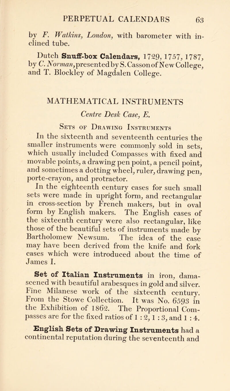 by F. Watkins, London, with barometer with in¬ clined tube. Dutch Snuff-box Calendars, 1729, 1757, 1787, by C. IVomaw, presented by S.Cassonof NewCollege, and T. Blockley of Magdalen College. MATHEMATICAL INSTRUMENTS Centre Desk Case, E. Sets of Drawing Instruments In the sixteenth and seventeenth centuries the smaller instruments were commonly sold in sets, which usually included Compasses with fixed and movable points, a drawing pen point, a pencil point, and sometimes a dotting wheel, ruler, drawing pen, porte-crayon, and protractor. In the eighteenth century cases for such small sets were made in upright form, and rectangular in cross-section by French makers, but in oval form by English makers. The English cases of the sixteenth century were also rectangular, like those of the beautiful sets of instruments made by Bartholomew Newsum. The idea of the case may have been derived from the knife and fork cases which were introduced about the time of James I. Set of Italian Instruments in iron, dama¬ scened with beautiful arabesques in gold and silver. Fine Milanese work of the sixteenth century. From the Stowe Collection. It was No. 6593 in the Exhibition of 1862. The Proportional Com¬ passes are for the fixed ratios of 1 : 2, 1 : 3, and 1 : 4. English Sets of Drawing Instruments had a continental reputation during the seventeenth and