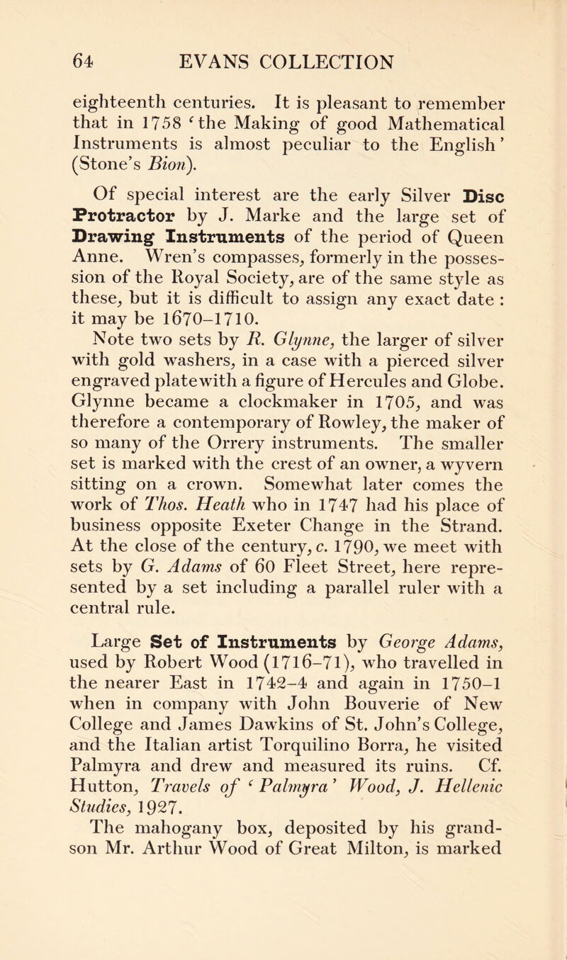 eighteenth centuries. It is pleasant to remember that in 1758 fthe Making of good Mathematical Instruments is almost peculiar to the English ’ (Stone’s Bion). Of special interest are the early Silver Disc Protractor by J. Marke and the large set of Drawing Instruments of the period of Queen Anne. Wren’s compasses,, formerly in the posses¬ sion of the Royal Society, are of the same style as these, but it is difficult to assign any exact date : it may be 1670-1710. Note two sets by R. Glynne, the larger of silver with gold washers, in a case with a pierced silver engraved plate with a figure of Hercules and Globe. Glynne became a clockmaker in 1705, and was therefore a contemporary of Rowley, the maker of so many of the Orrery instruments. The smaller set is marked with the crest of an owner, a wyvern sitting on a crown. Somewhat later comes the work of Tlios. Heath who in 1747 had his place of business opposite Exeter Change in the Strand. At the close of the century, c. 1790, we meet with sets by G. Adams of 60 Fleet Street, here repre¬ sented by a set including a parallel ruler with a central rule. Large Set of Instruments by George Adams, used by Robert Wood (1716—71 who travelled in the nearer East in 1742-4 and again in 1750-1 when in company with John Bouverie of New College and James Dawkins of St. John’s College, and the Italian artist Torquilino Borra, he visited Palmyra and drew and measured its ruins. Cf. Hutton, Travels of ‘ Palmyra ’ Wood, J. Hellenic Studies, 1927. The mahogany box, deposited by his grand¬ son Mr. Arthur Wood of Great Milton, is marked