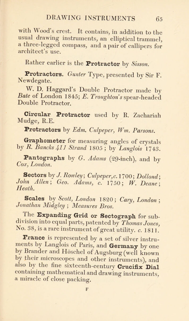 with Wood’s crest. It contains, in addition to the usual drawing instruments, an elliptical trammel, a three-legged compass, and a pair of callipers for architect’s use. Rather earlier is the Protractor by Sisson. Protractors. Gunter Type, presented by Sir F. Newdegate. W. D. Haggard’s Double Protractor made by Bate of London 1845; E. Troughtons spear-headed Double Protractor. Circular Protractor used by R. Zachariah Mudge, R.E. Protractors by Edm. Culpeper, Wm. Parsons. Graphometer for measuring angles of crystals by R. BancksJf.ll Strand 1805 ; by Langlois 1743. Pantographs by G. Adams (29-inch), and by Cox, London. Sectors by/. Rowley; Culpeper,c. 1700; Dollond; John Allen; Geo. Adams, c. 1750; W. Deane: Heath. Scales by Scott, London 1820; Cary, London; Jonathan Midgley ; Measures Bros. The Expanding Grid or Sectograph for sub¬ division into equal parts, patented by Thomas Jones, No. 38, is a rare instrument of great utility, c. 1811. Prance is represented by a set of silver instru¬ ments by Langlois of Paris, and Germany by one by Brander and Hoschel of Augsburg (well known by their microscopes and other instruments), and also by the fine sixteenth-century Crucifix Dial containing mathematical and drawing instruments, a miracle of close packing. F