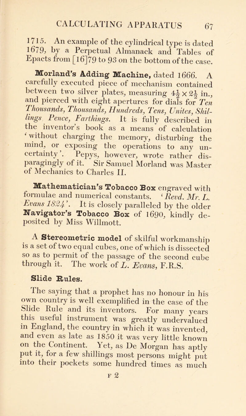 CALCULATING APPARATUS 1715. An example of the cylindrical type is dated 1679; hy a Perpetual Almanack and Tables of Epacts from [l6]79 to 93 on the bottom of th e case. Morland’s Adding Machine, dated 1666. A carefully executed piece of mechanism contained between two silver plates, measuring 4-g- x 2-| in., and pierced with eight apertures for dials for Ten t housands, Thousands, Hundreds, Tens, Unites, Shil¬ lings. Pence, Farthings. It is fully described in the inventor s book as a means of calculation f without charging the memory, disturbing the mind, or exposing the operations to any un¬ certainty’. Pepys, however, wrote rather dis¬ paragingly of it. Sir Samuel Morland was Master of Mechanics to Charles II. Mathematician’s Tobacco Box engraved with formulae and numerical constants. ‘ Revd. Mr. L. Evans 1824- . It is closely paralleled by the older Navigator’s Tobacco Box of 1690, kindly de¬ posited by Miss Willmott. A Stereometric model of skilful workmanship is a set of two equal cubes, one of which is dissected so as to permit of the passage of the second cube through it. The work of L. Evans, F.R.S. Slide Buies, The saying that a prophet has no honour in his own country is well exemplified in the case of the Slide Rule and its inventors. For many years this useful instrument was greatly undervalued in England, the country in which it was invented, and even as late as 1850 it was very little known on the Continent. Yet, as De Morgan has aptly put it, for a few shillings most persons might put into then pockets some hundred times as much f 2