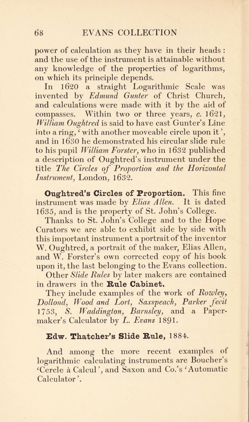 power of calculation as they have in their heads : and the use of the instrument is attainable without any knowledge of the properties of logarithms, on which its principle depends. In 1620 a straight Logarithmic Scale was invented by Edmund Gunter of Christ Church, and calculations were made with it by the aid of compasses. Within two or three years, c. 1621, William Oughtred is said to have cast Gunter’s Line into a ring,f with another moveable circle upon it ’, and in 1630 he demonstrated his circular slide rule to his pupil William Forster, who in 1632 published a description of Oughtred’s instrument under the title The Circles of Proportion and the Horizontal Instrument, London, 1632. Oughtred’s Circles of Proportion. This fine instrument was made by Elias Allen. It is dated 1635, and is the property of St. John’s College. Thanks to St. John’s College and to the Hope Curators we are able to exhibit side by side with this important instrument a portrait of the inventor W. Oughtred, a portrait of the maker, Elias Allen, and W. Lorster’s own corrected copy of his book upon it, the last belonging to the Evans collection. Other Slide Rides by later makers are contained in drawers in the Rule Cabinet. They include examples of the work of Rowley, Dollond, Wood and Fort, Saxspeach, Parker fecit 1753, S. Waddington, Barnsley, and a Paper- maker’s Calculator by L. Evans 189L Edw. Thatcher’s Slide Rule, 1884. And among the more recent examples of logarithmic calculating instruments are Boucher’s fCercle a Calcul’, and Saxon and Co.’s f Automatic Calculator ’.