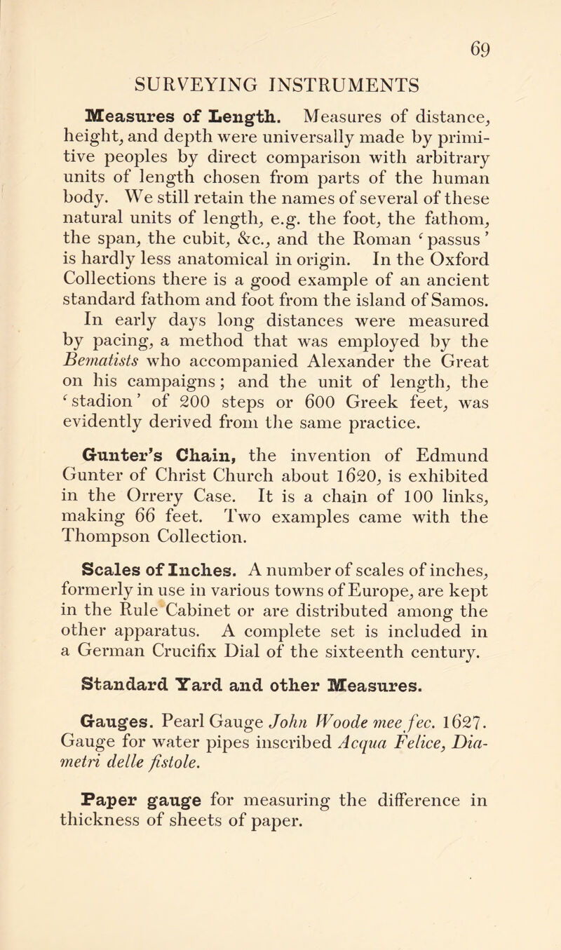 SURVEYING INSTRUMENTS Measures of Length. Measures of distance, height, and depth were universally made by primi¬ tive peoples by direct comparison with arbitrary units of length chosen from parts of the human body. We still retain the names of several of these natural units of length, e.g. the foot, the fathom, the span, the cubit, &c., and the Roman f passus ’ is hardly less anatomical in origin. In the Oxford Collections there is a good example of an ancient standard fathom and foot from the island of Samos. In early days long distances were measured by pacing, a method that was employed by the Bematists who accompanied Alexander the Great on his campaigns; and the unit of length, the f stadion ’ of 200 steps or 600 Greek feet, was evidently derived from the same practice. Gunter’s Chain, the invention of Edmund Gunter of Christ Church about 1620, is exhibited in the Orrery Case. It is a chain of 100 links, making 66 feet. Two examples came with the Thompson Collection. Scales of Inches. A number of scales of inches, formerly in use in various towns of Europe, are kept in the Rule Cabinet or are distributed among the other apparatus. A complete set is included in a German Crucifix Dial of the sixteenth century. Standard Yard and other Measures. Gauges. Pearl Gauge John fVoode meefee. 1627. Gauge for water pipes inscribed Acqua Felice, Din- metri delle fistole. Paper gauge for measuring the difference in thickness of sheets of paper.