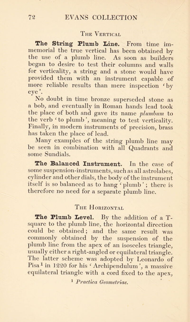 The Vertical The String Plumb Iiine. Erom time im¬ memorial the true vertical has been obtained by the use of a plumb line. As soon as builders began to desire to test their columns and walls for verticality^ a string and a stone would have provided them with an instrument capable of more reliable results than mere inspection f by eye’. No doubt in time bronze superseded stone as a bob, and eventually in Roman hands lead took the place of both and gave its name plumbum to the verb ‘to plumb’; meaning to test verticality. Finally; in modern instruments of precision; brass has taken the place of lead. Many examples of the string plumb line may be seen in combination with all Quadrants and some Sundials. The Balanced Instrument. In the case of some suspension-instruments; such as all astrolabes; cylinder and other dials; the body of the instrument itself is so balanced as to hang f plumb ’ ; there is therefore no need for a separate plumb line. The Horizontal The Plumb Level. By the addition of a T- square to the plumb line; the horizontal direction could be obtained; and the same result was commonly obtained by the suspension of the plumb line from the apex of an isosceles triangle; usually either a right-angled or equilateral triangle. The latter scheme was adopted by Leonardo of Pisa1 in 1220 for his f Archipendulum’; a massive equilateral triangle with a cord fixed to the apex; 1 Practica Geometriae.