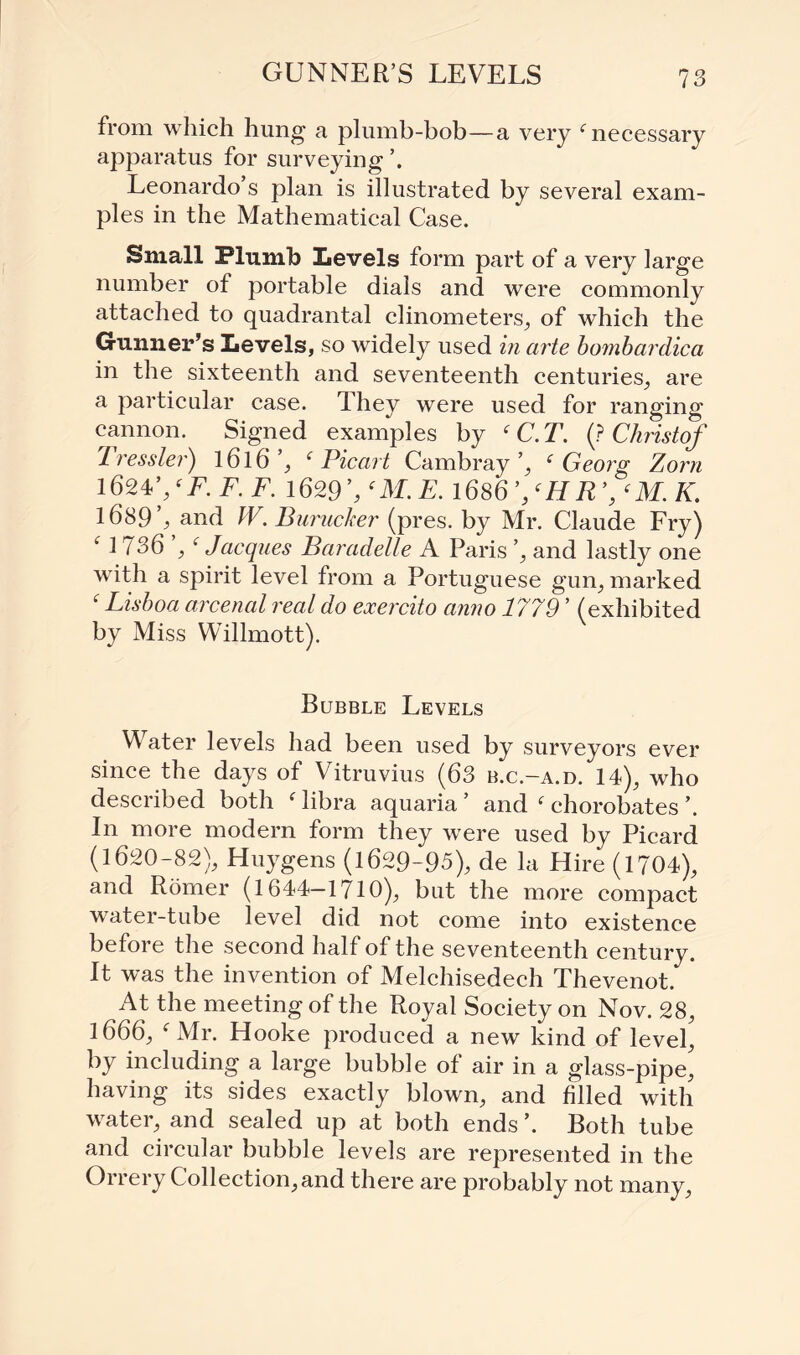 GUNNER’S LEVELS from which hung a plumb-bob—a very f necessary apparatus for surveying Leonardo s plan is illustrated by several exam¬ ples in the Mathematical Case. Small Plumb Levels form part of a very large number of portable dials and were commonly attached to quadrantal clinometers, of which the Gunner’s Levels, so widely used in arte bombardica in the sixteenth and seventeenth centuries, are a particular case, dhey were used for ranging cannon. Signed examples by ‘ C.T. (? Christof dressier) l6l6’, ‘ Pic art Cambray’, ‘Georg Zorn 1624’,f F. F. F. 1629 f M. E. 1686 ’/H R yM. K. 1689 % and IV. Burucker (pres, by Mr. Claude Fry) M 736 Jacques Baradelle A Paris ’, and lastly one with a spirit level from a Portuguese gun, marked f Lisboa arcenal real do exercito anno 1779 ’ (exhibited by Miss Willmott). Bubble Levels Water levels had been used by surveyors ever since the days of Vitruvius (63 b.c.-a.d. 14), who described both f libra aquaria ’ and f chorobates ’. In more modern form they were used by Picard (1620-82), Huygens (1629-95), de la Hire (1704), and Romer (1644—1710), but the more compact water-tube level did not come into existence before the second half of the seventeenth century. It was the invention of Melchisedech Thevenot. At the meeting of the Royal Society on Nov. 28, 1666, f Mr. Hooke produced a new kind of level, by including a large bubble of air in a glass-pipe^ having its sides exactly blown, and filled with water, and sealed up at both ends ’. Both tube and circular bubble levels are represented in the Orrery Collection, and there are probably not many,