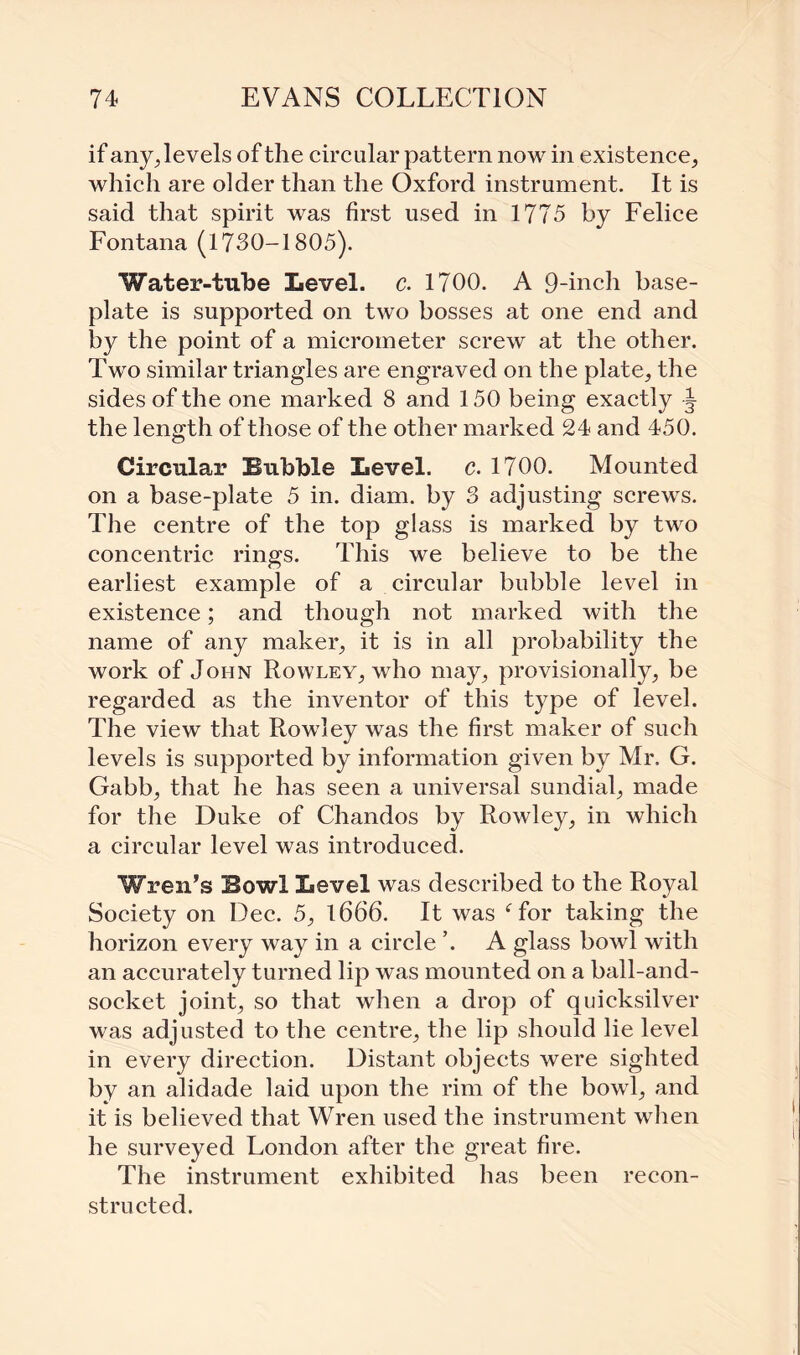 if any, levels of the circular pattern now in existence, which are older than the Oxford instrument. It is said that spirit was first used in 1775 by Felice Fontana (1730-1805). Water-tube Level, c. 1700. A 9-inch base¬ plate is supported on two bosses at one end and by the point of a micrometer screw at the other. Two similar triangles are engraved on the plate, the sides of the one marked 8 and 150 being exactly -J the length of those of the other marked 24 and 450. Circular Bubble Level, c. 1700. Mounted on a base-plate 5 in. diam. by 3 adjusting screws. The centre of the top glass is marked by two concentric rings. This we believe to be the earliest example of a circular bubble level in existence; and though not marked with the name of any maker, it is in all probability the work of John Rowley, who may, provisionally, be regarded as the inventor of this type of level. The view that Rowley was the first maker of such levels is supported by information given by Mr. G. Gabb, that he has seen a universal sundial, made for the Duke of Chandos by Rowley, in which a circular level was introduced. Wren’s Bowl Level was described to the Royal Society on Dec. 5, 1666. It was ffor taking the horizon every way in a circle ’. A glass bowl with an accurately turned lip was mounted on a ball-and- socket joint, so that when a drop of quicksilver was adjusted to the centre, the lip should lie level in every direction. Distant objects were sighted by an alidade laid upon the rim of the bowl, and it is believed that Wren used the instrument when he surveyed London after the great fire. The instrument exhibited has been recon¬ structed.