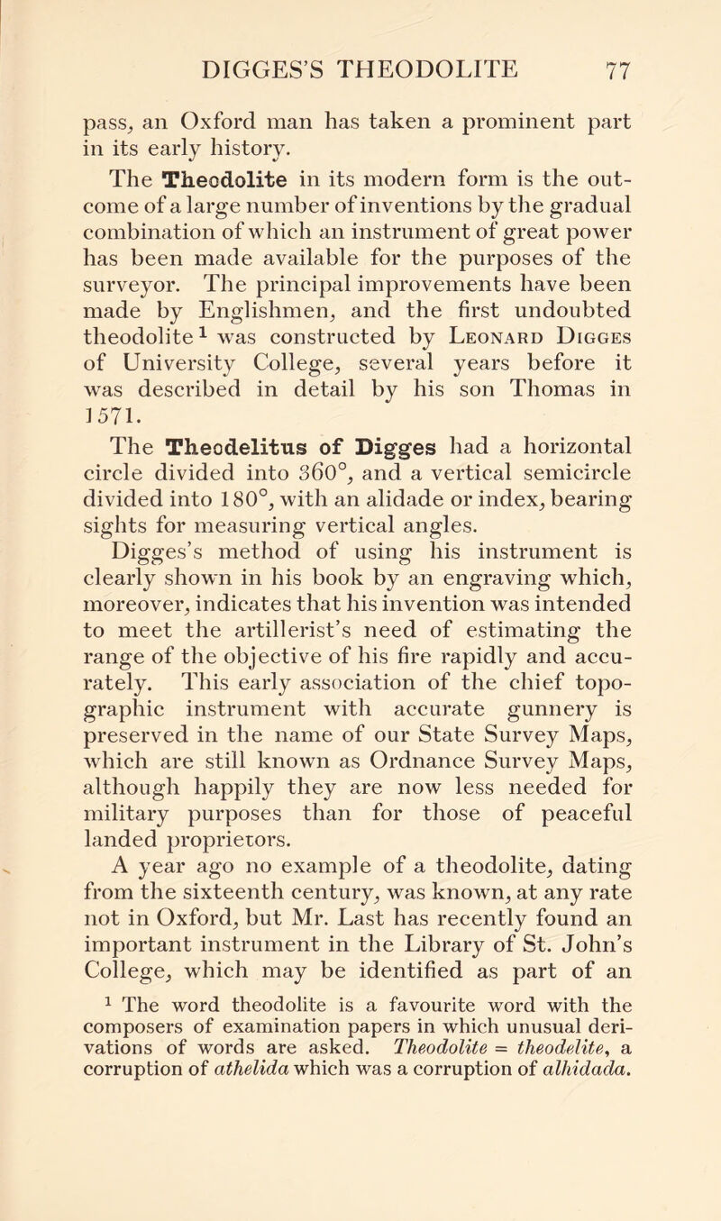 pass, an Oxford man has taken a prominent part in its early history. The Theodolite in its modern form is the out¬ come of a large number of inventions by the gradual combination of which an instrument of great power has been made available for the purposes of the surveyor. The principal improvements have been made by Englishmen, and the first undoubted theodolite1 was constructed by Leonard Digges of University College, several years before it was described in detail by his son Thomas in 1571. The Theodelitus of Digges had a horizontal circle divided into 360°, and a vertical semicircle divided into 180°, with an alidade or index, bearing sights for measuring vertical angles. Digges’s method of using his instrument is clearly shown in his book by an engraving which, moreover, indicates that his invention was intended to meet the artillerist’s need of estimating the range of the objective of his fire rapidly and accu¬ rately. This early association of the chief topo¬ graphic instrument with accurate gunnery is preserved in the name of our State Survey Maps, which are still known as Ordnance Survey Maps, although happily they are now less needed for military purposes than for those of peaceful landed proprietors. A year ago no example of a theodolite, dating from the sixteenth century, was known, at any rate not in Oxford, but Mr. Last has recently found an important instrument in the Library of St. John’s College, which may be identified as part of an 1 The word theodolite is a favourite word with the composers of examination papers in which unusual deri¬ vations of words are asked. Theodolite = theodelite, a corruption of athelida which was a corruption of alhidada.