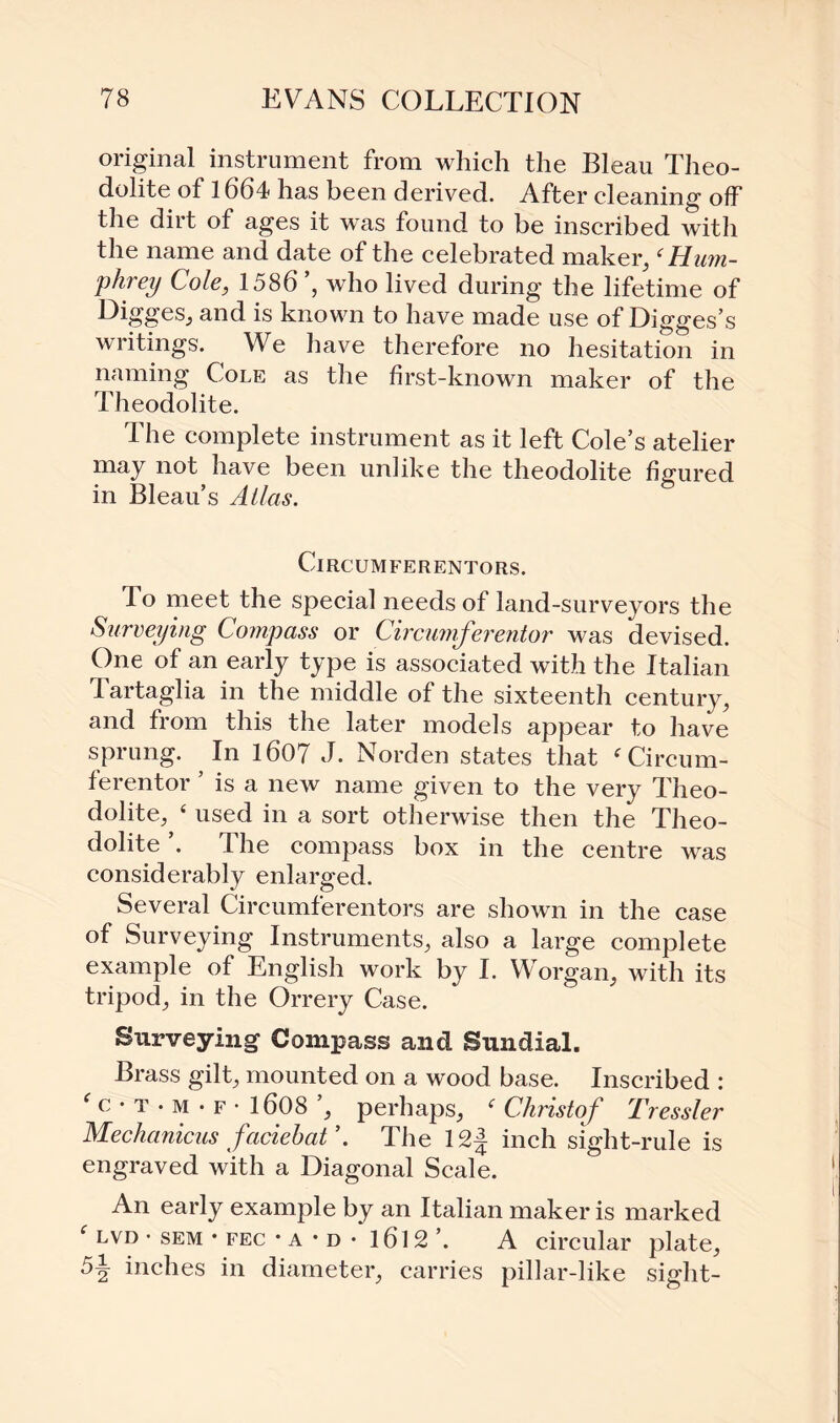 original instrument from which the Bleau Theo¬ dolite of 1664 has been derived. After cleaning off the dirt of ages it was found to be inscribed with the name and date of the celebrated maker,(Hum¬ phrey Cole, 1586 , who lived during the lifetime of Digges, and is known to have made use of Digges’s writings. We have therefore no hesitation in naming Cole as the first-known maker of the Theodolite. The complete instrument as it left Cole’s atelier may not have been unlike the theodolite figured in Bleau’s Atlas. Circumferentors. lo meet the special needs of land-surveyors the Surveying Compass or Circumferentor was devised. One of an early type is associated with the Italian Tartaglia in the middle of the sixteenth century, and from this the later models appear to have sprung. In 1607 J. Norden states that f Circum¬ ferentor ’ is a new name given to the very Theo¬ dolite, ‘ used in a sort otherwise then the Theo¬ dolite The compass box in the centre was considerably enlarged. Several Circumferentors are shown in the case of Surveying Instruments, also a large complete example of English work by I. Worgan, with its tripod, in the Orrery Case. Surveying Compass and Sundial. Brass gilt, mounted on a wood base. Inscribed : f c • t • m • f • 1608 ’, perhaps, f Christof Tressler Mechanicus faciebaV. The 12| inch sight-rule is engraved with a Diagonal Scale. An early example by an Italian maker is marked f lvd • sem • fec • a • d • 1612 ’. A circular plate, inches in diameter, carries pillar-like sight-