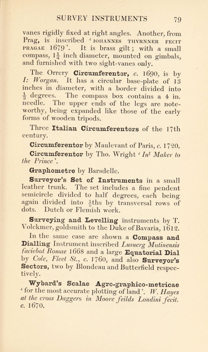 vanes rigidly fixed at right angles. Another, from Prag, is inscribed f iohannes thvrnner fecit pragae 1679’. It is brass gilt; with a small compass, 1^ inch diameter, mounted on gimbals, and furnished with two sight-vanes only. The Orrery Circumferentor, c. 1690, is by [: Worgan. It has a circular base-plate of 13 inches in diameter, with a border divided into \ degrees. The compass box contains a 4 in. needle. The upper ends of the legs are note¬ worthy, being expanded like those of the early forms of wooden tripods. Ihree Italian Circumferentors of the 17th century. Circumferentor by Maulevant of Paris, c. 1720. Circumferentor by Tho. Wright f I/d Maker to the Prince \ Graphometre by Baradelle. Surveyor’s Set of Instruments in a small leather trunk. The set includes a fine pendent semicircle divided to half degrees, each being again divided into 4;ths by transversal rows of dots. Dutch or Flemish work. Surveying and Levelling instruments by T. Volckmer, goldsmith to the Duke of Bavaria, 1612. In the same case are shown a Compass and Dialling Instrument inscribed Lusuerg Mutinensis faciebat Romae 1668 and a large Equatorial Dial by Cole, Fleet St., c. 17b0, and also Surveyor’s Sectors, two by Blondeau and Butterfield respec¬ tively. Wybard’s Scalae Agrc-grapliico-metricae f for the most accurate plotting of land ’. W. Hayes at the cross Daggers in Moore feilds Londini fecit, c. 1670.