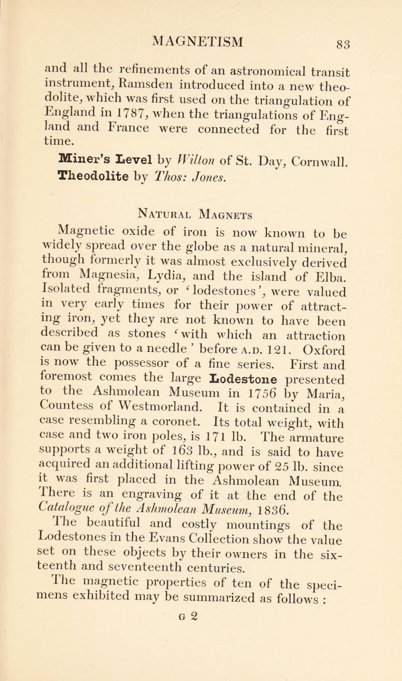 xMAGNETISM and all the refinements of an astronomical transit instrument, Ramsden introduced into a new theo¬ dolite, which was first used on the triangulation of England in 1787, when the triangulations of Eng¬ land and France were connected for the first time. Miner’s Level by Wilton of St. Day, Cornwall. Theodolite by Thos: Jones. Natural Magnets Magnetic oxide of iron is iioav known to be widely spread over the globe as a natural mineral, though formerly it was almost exclusively derived from Magnesia, Lydia, and the island of Elba. Isolated fragments, or Godestones’, were valued in very early times for their power of attract¬ ing iron, yet they are not known to have been described as stones f with which an attraction can be given to a needle ’ before a.d. 121. Oxford is now the possessor of a fine series. First and foremost comes the large Lodestone presented to the Ashmolean Museum in 1756 by Maria, Countess of Westmorland. It is contained in a case resembling a coronet. Its total weight, with case and two iron poles, is 171 lb. The armature supports a weight of 163 lb., and is said to have acquired an additional lifting power of 25 lb. since it was first placed in the Ashmolean Museum. There is an engraving of it at the end of the Catalogue of the Ashmolean Museum, 1836. I he beautiful and costly mountings of the Lodestones in the Evans Collection show the value set on these objects by their owners in the six¬ teenth and seventeenth centuries. The magnetic properties of ten of the speci¬ mens exhibited may be summarized as follows : g 2