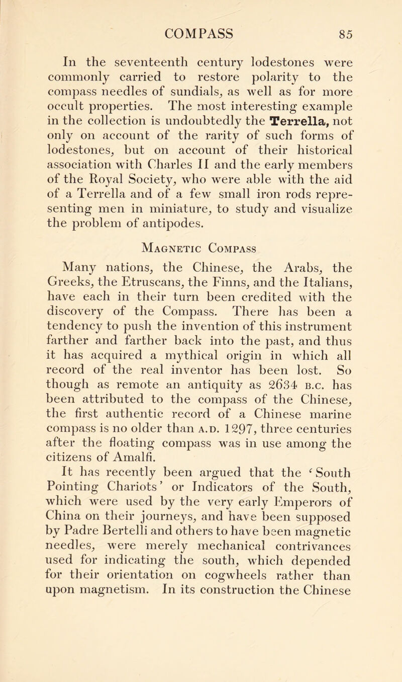 In the seventeenth century lodestones were commonly carried to restore polarity to the compass needles of sundials, as well as for more occult properties. The most interesting example in the collection is undoubtedly the Terrella, not only on account of the rarity of such forms of lodestones, but on account of their historical association with Charles II and the early members of the Royal Society, who were able with the aid of a Terrella and of a few small iron rods repre¬ senting men in miniature, to study and visualize the problem of antipodes. Magnetic Compass Many nations, the Chinese, the Arabs, the Greeks, the Etruscans, the Finns, and the Italians, have each in their turn been credited with the discovery of the Compass. There has been a tendency to push the invention of this instrument farther and farther back into the past, and thus it has acquired a mythical origin in which all record of the real inventor has been lost. So though as remote an antiquity as 26,84 b.c. has been attributed to the compass of the Chinese, the first authentic record of a Chinese marine compass is no older than a.d. 1297, three centuries after the floating compass was in use among the citizens of Amalfi. It has recently been argued that the ‘ South Pointing Chariots ’ or Indicators of the South, which were used by the very early Emperors of China on their journeys, and have been supposed by Padre Bertelli and others to have been magnetic needles, were merely mechanical contrivances used for indicating the south, which depended for their orientation on cogwheels rather than upon magnetism. In its construction the Chinese