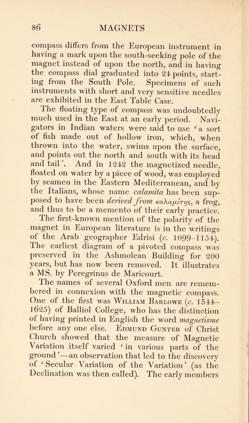 compass differs from the European instrument in having a mark upon the south-seeking pole of the magnet instead of upon the north, and in having the compass dial graduated into 24 points, start¬ ing from the South Pole. Specimens of such instruments with short and very sensitive needles are exhibited in the East Table Case. The floating type of compass was undoubtedly much used in the East at an early period. Navi¬ gators in Indian waters were said to use f a sort of fish made out of hollow iron, which, when thrown into the water, swims upon the surface, and points out the north and south with its head and tail’. And in 1242 the magnetized needle, floated on water by a piece of wood, was employed by seamen in the Eastern Mediterranean, and by the Italians, whose name calamita has been sup¬ posed to have been derived from /cotAa/xtr^?, a frog, and thus to be a memento of their early practice. The first-known mention of the polarity of the magnet in European literature is in the writings of the Arab geographer Edrisi (c. 1099-1154). The earliest diagram of a pivoted compass was preserved in the Ashmolean Building for 200 years, but has now been removed. It illustrates a MS. by Peregrinus de Maricourt. The names of several Oxford men are remem¬ bered in connexion with the magnetic compass. One of the first was William Barlowe (c. 1544- 1625) of Balliol College, who has the distinction of having printed in English the word magnetisme before any one else. Edmund Gunter of Christ Church showed that the measure of Magnetic Variation itself varied f in various parts of the ground ’—an observation that led to the discovery of fSecular Variation of the Variation’ (as the Declination was then called). The early members