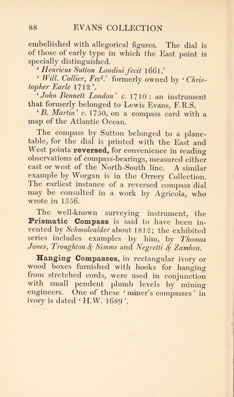 embellished with allegorical figures. The dial is of those of early type in which the East point is specially distinguished. e Henricus Sutton Londini fecit l66l.’ f Will. Collier, FeeO formerly owned by f Chris¬ topher Earle 1712 \ f John Fennett London ’ c. 1710 : an instrument that formerly belonged to Lewis Evans. F.R.S. 1 B. Martin’ c. 1750,, on a compass card with a map of the Atlantic Ocean. The compass by Sutton belonged to a plane- table, for the dial is printed with the East and West points reversed, for convenience in reading observations of compass-bearings, measured either east or west of the North-South line. A similar example by Worgan is in the Orrery Collection. The earliest instance of a reversed compass dial may be consulted in a work by Agricola, who wrote in 1556. The well-known surveying instrument, the Prismatic Compass is said to have been in¬ vented by Sclimalcalder about 1812; the exhibited series includes examples by him, by Thomas Jones, Troughton Sf Simms and Negretti Zambra. Hanging Compasses, in rectangular ivory or wood boxes furnished with hooks for hanging from stretched cords, were used in conjunction with small pendent plumb levels by mining engineers. One of these f miner’s compasses ’ in ivory is dated fH.W. 1689 *.