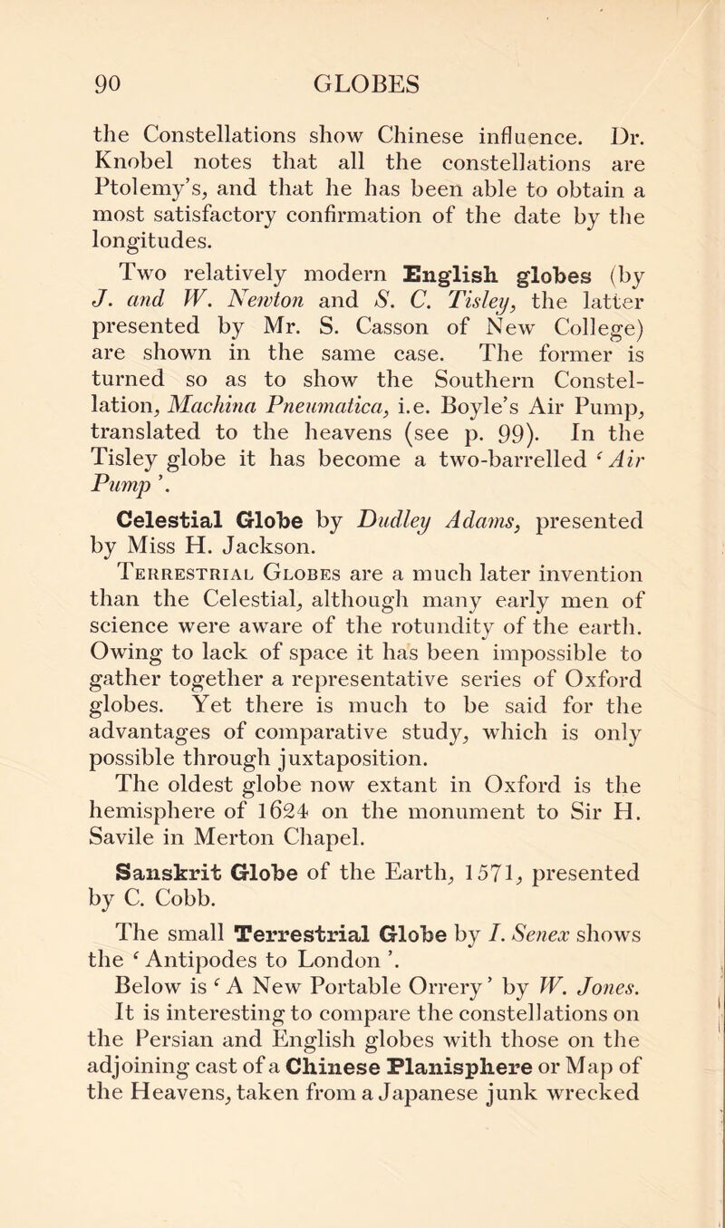 the Constellations show Chinese influence. Dr. Knobel notes that all the constellations are Ptolemy’s, and that he has been able to obtain a most satisfactory confirmation of the date by the longitudes. Two relatively modern English globes (by J. and W. Newton and S. C. Tisley, the latter presented by Mr. S. Casson of New College) are shown in the same case. The former is turned so as to show the Southern Constel¬ lation, Machina Pneumatica, i.e. Boyle’s Air Pump, translated to the heavens (see p. 99). In the Tisley globe it has become a two-barrelled (Air Pump ’. Celestial Globe by Dudley Adams, presented by Miss H. Jackson. Terrestrial Globes are a much later invention than the Celestial, although many early men of science were aware of the rotundity of the earth. Owing to lack of space it has been impossible to gather together a representative series of Oxford globes. Yet there is much to be said for the advantages of comparative study, which is only possible through juxtaposition. The oldest globe now extant in Oxford is the hemisphere of 1624 on the monument to Sir H. Savile in Merton Chapel. Sanskrit Globe of the Earth, 157L presented by C. Cobb. The small Terrestrial Globe by I. Senex shows the f Antipodes to London ’. Below is c A New Portable Orrery’ by W. Jones. It is interesting to compare the constellations on the Persian and English globes with those on the adjoining cast of a Chinese Planisphere or Map of the Heavens, taken from a Japanese junk wrecked