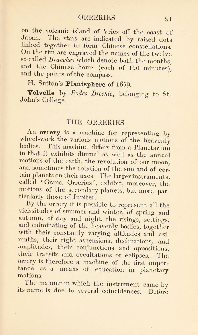 on the volcanic island of Vries off the ooast of Japan. The stars are indicated by raised dots linked together to form Chinese constellations. On the rim are engraved the names of the twelve so-called Branches which denote both the months, and the Chinese hours (each of 120 minutes), and the points of the compass. H. Sutton’s Planisphere of 1659. Volvelle by Bodes Brechte> belonging to St. John’s College. THE ORRERIES An orrery is a machine for representing by wheel-work the various motions of the heavenly bodies. This machine differs from a Planetarium in that it exhibits diurnal as well as the annual motions of the earth, the revolution of our moon, and sometimes the rotation of the sun and of cer¬ tain planets on their axes. The larger instruments, called fGrand Orreries’, exhibit, moreover, the motions of the secondary planets, but more par¬ ticularly those of Jupiter. By the orrery it is possible to represent all the vicissitudes of summer and winter, of spring and autumn, of day and night, the risings, settings, and culminating of the heavenly bodies, together with their constantly varying altitudes and azi¬ muths, their right ascensions, declinations, and amplitudes, their conjunctions and oppositions, their transits and occultations or eclipses. The orrery is therefore a machine of the first impor¬ tance as a means of education in planetary motions. The manner in which the instrument came by its name is due to several coincidences. Before