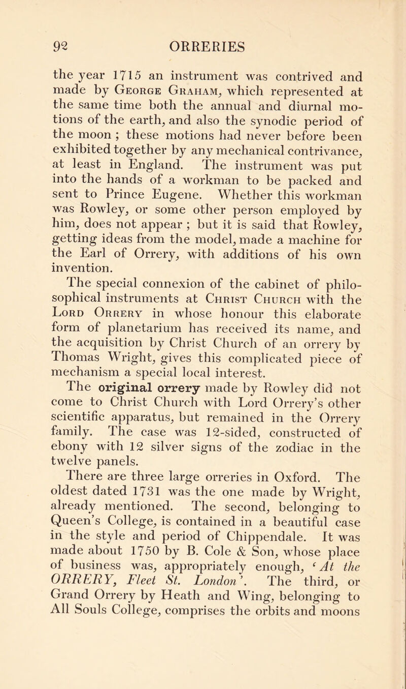 the year 1715 an instrument was contrived and made by George Graham, which represented at the same time both the annual and diurnal mo¬ tions of the earth, and also the synodic period of the moon ; these motions had never before been exhibited together by any mechanical contrivance, at least in England. The instrument was put into the hands of a workman to be packed and sent to Prince Eugene. Whether this workman was Rowley, or some other person employed by him, does not appear ; but it is said that Rowley, getting ideas from the model, made a machine for the Earl of Orrery, with additions of his own invention. The special connexion of the cabinet of philo¬ sophical instruments at Christ Church with the Lord Orrery in whose honour this elaborate form of planetarium has received its name, and the acquisition by Christ Church of an orrery by Thomas Wright, gives this complicated piece of mechanism a special local interest. The original orrery made by Rowley did not come to Christ Church with Lord Orrery’s other scientific apparatus, but remained in the Orrery family. The case was 12-sided, constructed of ebony with 12 silver signs of the zodiac in the twelve panels. There are three large orreries in Oxford. The oldest dated 1731 was the one made by Wright, already mentioned. The second, belonging to Queen’s College, is contained in a beautiful case in the style and period of Chippendale. It was made about 1750 by B. Cole & Son, whose place of business was, appropriately enough, ‘At the ORRERY, Fleet St. London’. The third, or Grand Orrery by Heath and Wing, belonging to All Souls College, comprises the orbits and moons