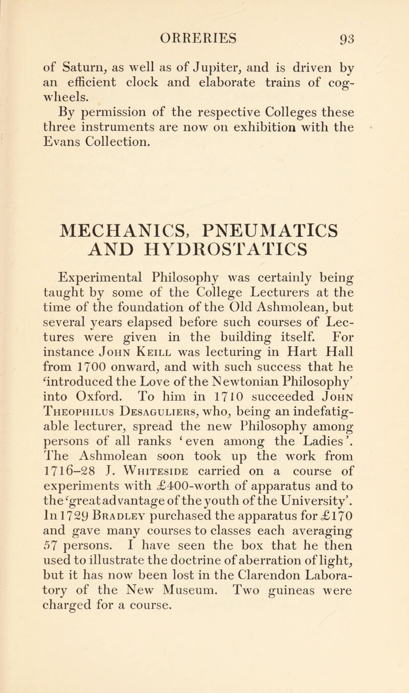 of Saturn, as well as of Jupiter, and is driven by an efficient clock and elaborate trains of cog¬ wheels. By permission of the respective Colleges these three instruments are now on exhibition with the Evans Collection. MECHANICS, PNEUMATICS AND HYDROSTATICS Experimental Philosophy was certainly being taught by some of the College Lecturers at the time of the foundation of the Old Ashmolean, but several years elapsed before such courses of Lec¬ tures were given in the building itself. For instance John Keill was lecturing in Hart Hall from 1700 onward, and with such success that he ‘introduced the Love of the Newtonian Philosophy’ into Oxford. To him in 1710 succeeded John Theophilus Desaguliers, who, being an indefatig¬ able lecturer, spread the new Philosophy among persons of all ranks ‘even among the Ladies’. The Ashmolean soon took up the work from 1716-28 J. Whiteside carried on a course of experiments with £400-worth of apparatus and to the‘great ad vantage of the youth of the University’. In 1729 Bradley purchased the apparatus for £170 and gave many courses to classes each averaging 57 persons. I have seen the box that he then used to illustrate the doctrine of aberration of light, but it has now been lost in the Clarendon Labora¬ tory of the New Museum. Two guineas were charged for a course.