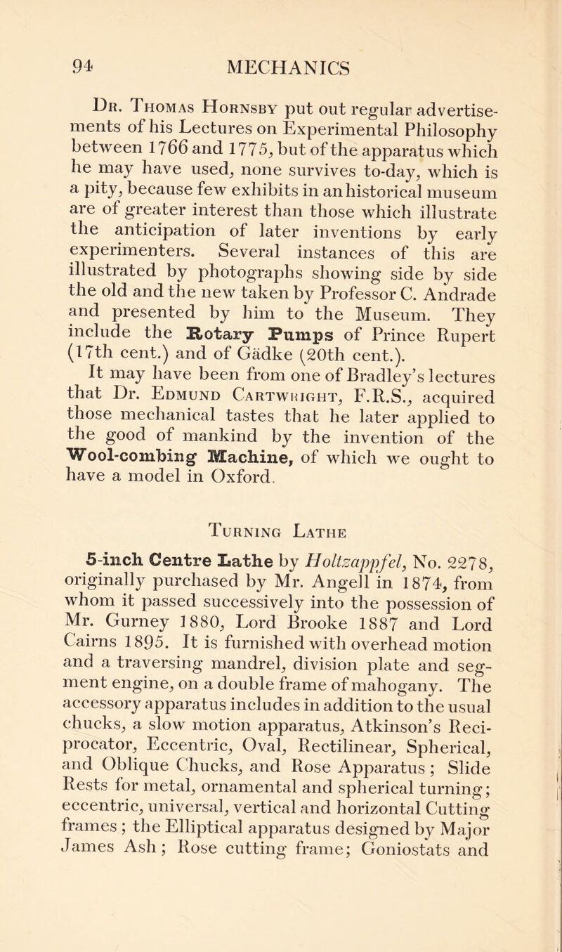 Dr. Thomas Hornsby put out regular advertise¬ ments of his Lectures on Experimental Philosophy between l?66and 1775, but of the apparatus which he may have used, none survives to-day, which is a Pity, because few exhibits in an historical museum are of greater interest than those which illustrate the anticipation of later inventions by early experimenters. Several instances of this are illustrated by photographs showing side by side the old and the new taken by Professor C. Andrade and presented by him to the Museum. They include the Rotary Pumps of Prince Rupert (17th cent.) and of Gadke ^20th cent.). It may have been from one of Bradley’s lectures that Dr. Edmund Cartwright, F. R.S., acquired those mechanical tastes that he later applied to the good of mankind by the invention of the Wool-combing Machine, of which we ought to have a model in Oxford. Turning Lathe 5-inch Centre Lathe by Holtzappfel, No. 2278, originally purchased by Mr. Angell in 1874, from whom it passed successively into the possession of Mr. Gurney 1880, Lord Brooke 1887 and Lord Cairns 1895. It is furnished with overhead motion and a traversing mandrel, division plate and seg¬ ment engine, on a double frame of mahogany. The accessory apparatus includes in addition to the usual chucks, a slow motion apparatus, Atkinson’s Reci- procator, Eccentric, Oval, Rectilinear, Spherical, and Oblique Chucks, and Rose Apparatus ; Slide Rests for metal, ornamental and spherical turning; eccentric, universal, vertical and horizontal Cutting frames ; the Elliptical apparatus designed by Major James Ash; Rose cutting frame; Coniostats and