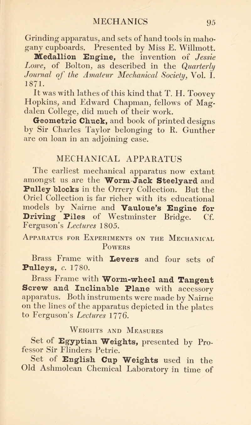 Grinding apparatus., and sets of hand tools in maho¬ gany cupboards. Presented by Miss E. Willmott. Medallion Engine, the invention of Jessie Lowe, of Bolton, as described in the Quarterly Journal of the Amateur Mechanical Society, Vol. I. 1871. It was with lathes of this kind that T. H. Toovey Hopkins, and Edward Chapman, fellows of Mag¬ dalen College, did much of their work. Geometric Chuck, and book of printed designs by Sir Charles Taylor belonging to R. Gunther are on loan in an adjoining case. MECHANICAL APPARATUS The earliest mechanical apparatus now extant amongst us are the Worm-Jack Steelyard and Pulley blocks in the Orrery Collection. But the Oriel Collection is far richer with its educational models by Nairne and Vauioue’s Engine for Driving Piles of Westminster Bridge. Cf. Ferguson’s Lectures 1805. Apparatus for Experiments on the Mechanical Powers Brass Frame with Levers and four sets of Pulleys, c. 1780. Brass Frame with Worm-wheel and Tangent Screw and Inclinable Plane with accessory apparatus. Both instruments were made by Nairne on the lines of the apparatus depicted in the plates to Ferguson’s Lectures 1776. Weights and Measures Set of Egyptian Weights, presented by Pro¬ fessor Sir Flinders Petrie. Set of English Cup Weights used in the Old Ashmolean Chemical Laboratory in time of