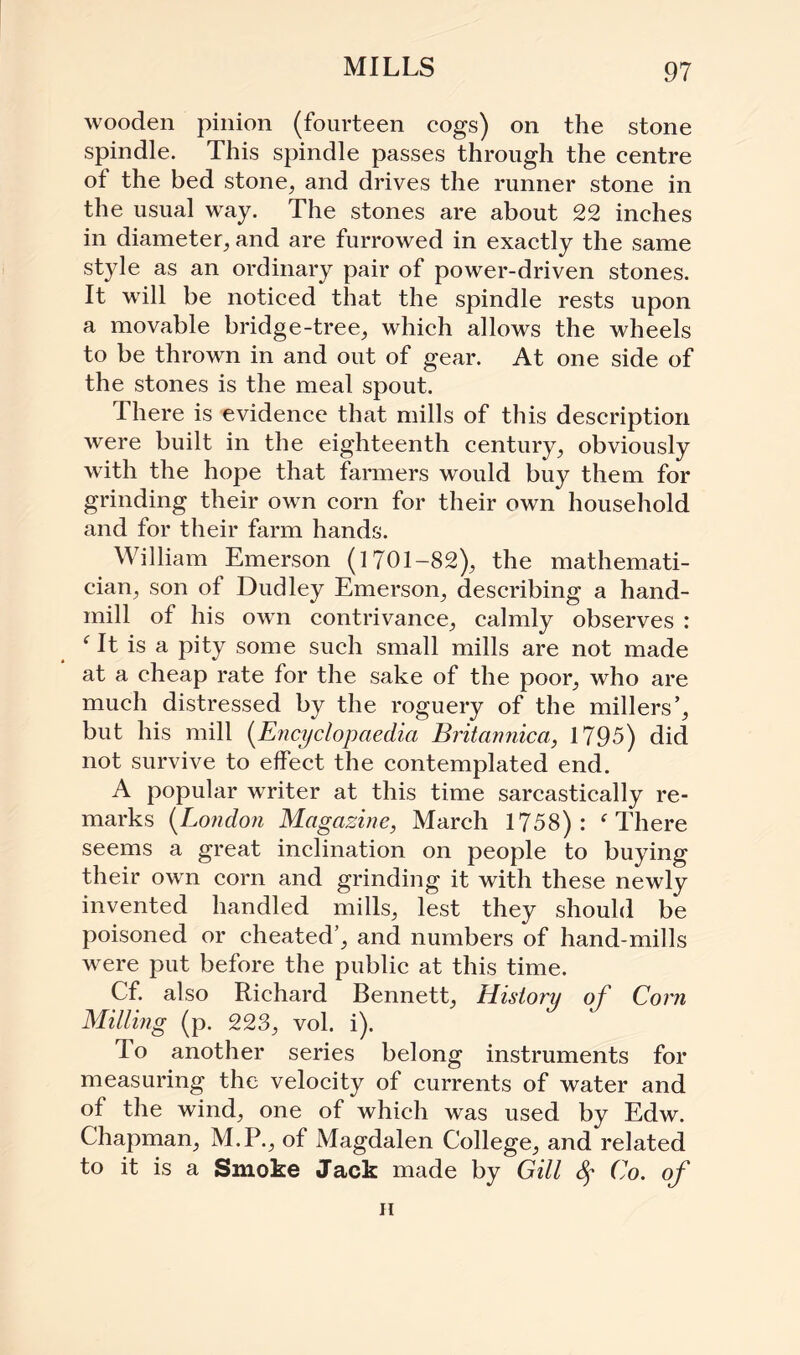 MILLS wooden pinion (fourteen cogs) on the stone spindle. This spindle passes through the centre of the bed stone, and drives the runner stone in the usual wray. The stones are about 22 inches in diameter, and are furrowed in exactly the same style as an ordinary pair of power-driven stones. It will be noticed that the spindle rests upon a movable bridge-tree, which allows the wheels to be thrown in and out of gear. At one side of the stones is the meal spout. There is evidence that mills of this description were built in the eighteenth century, obviously with the hope that farmers would buy them for grinding their own corn for their own household and for their farm hands. William Emerson (1701-82), the mathemati¬ cian, son of Dudley Emerson, describing a hand- mill of his own contrivance, calmly observes : f It is a pity some such small mills are not made at a cheap rate for the sake of the poor, who are much distressed by the roguery of the millers’, but his mill (Encyclopaedia Britannica, 1795) did not survive to effect the contemplated end. A popular writer at this time sarcastically re¬ marks (London Magazine, March 1758): f There seems a great inclination on people to buying their own corn and grinding it with these newly invented handled mills, lest they should be poisoned or cheated’, and numbers of hand-mills were put before the public at this time. Cf. also Richard Bennett, History of Corn Milling (p. 223, vol. i). To another series belong instruments for measuring the velocity of currents of water and of the wind, one of which was used by Edw. Chapman, M.P., of Magdalen College, and related to it is a Smoke Jack made by Gill Co. of h