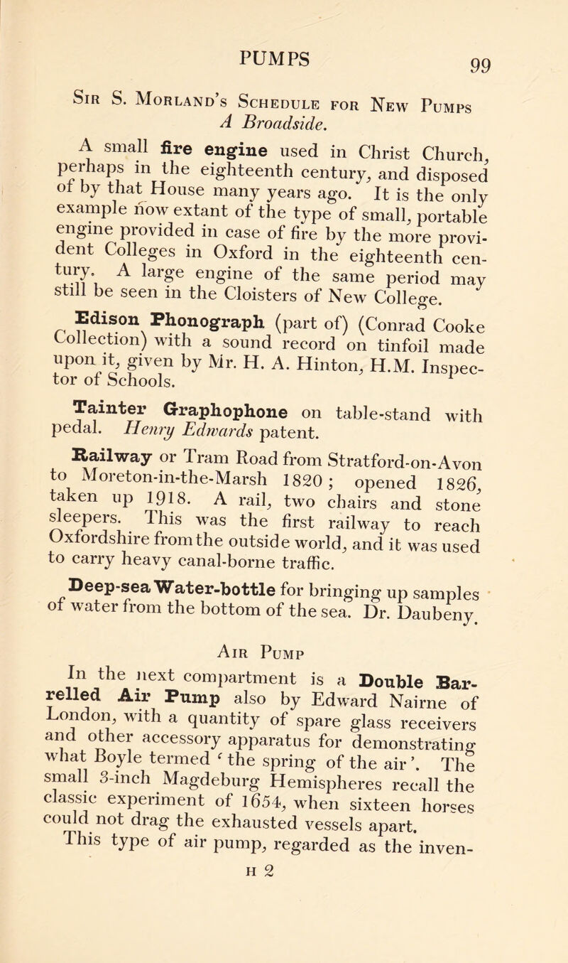 PUMPS Sir S. Morland’s Schedule for New Pumps A Broadside. A small fire engine used in Christ Church, perhaps in the eighteenth century, and disposed ot by that House many years ago. It is the only example now extant of the type of small, portable engine provided in case of fire by the more provi¬ dent Colleges in Oxford in the eighteenth cen- tury A large engine of the same period may still be seen in the Cloisters of New College. Edison Phonograph (part of) (Conrad Cooke Collection) with a sound record on tinfoil made upon it, given by Mr. H. A. Hinton, H.M. Inspec¬ tor of Schools. Tamter Graphophone on table-stand with pedal. Henry Edwards patent. Railway or Tram Road from Stratford-on-Avon to Moreton-in-the-Marsh 1820; opened 1826 taken up 1918. A rail, two chairs and stone sleepers. 1 his was the first railway to reach Oxfordshire from the outside world, and it was used to carry heavy canal-borne traffic. Deep-sea Water-bottle for bringing up samples of water from the bottom of the sea. Dr. Daubeny. Air Pump In the next compartment is a Double Bar¬ relled Air Pump also by Edward Nairne of London, with a quantity of spare glass receivers and other accessory apparatus for demonstrating what Boyle termed f the spring of the air \ The small 3-inch Magdeburg Hemispheres recall the classic experiment of 1654, when sixteen horses could not drag the exhausted vessels apart. This type of air pump, regarded as the inven- h 2