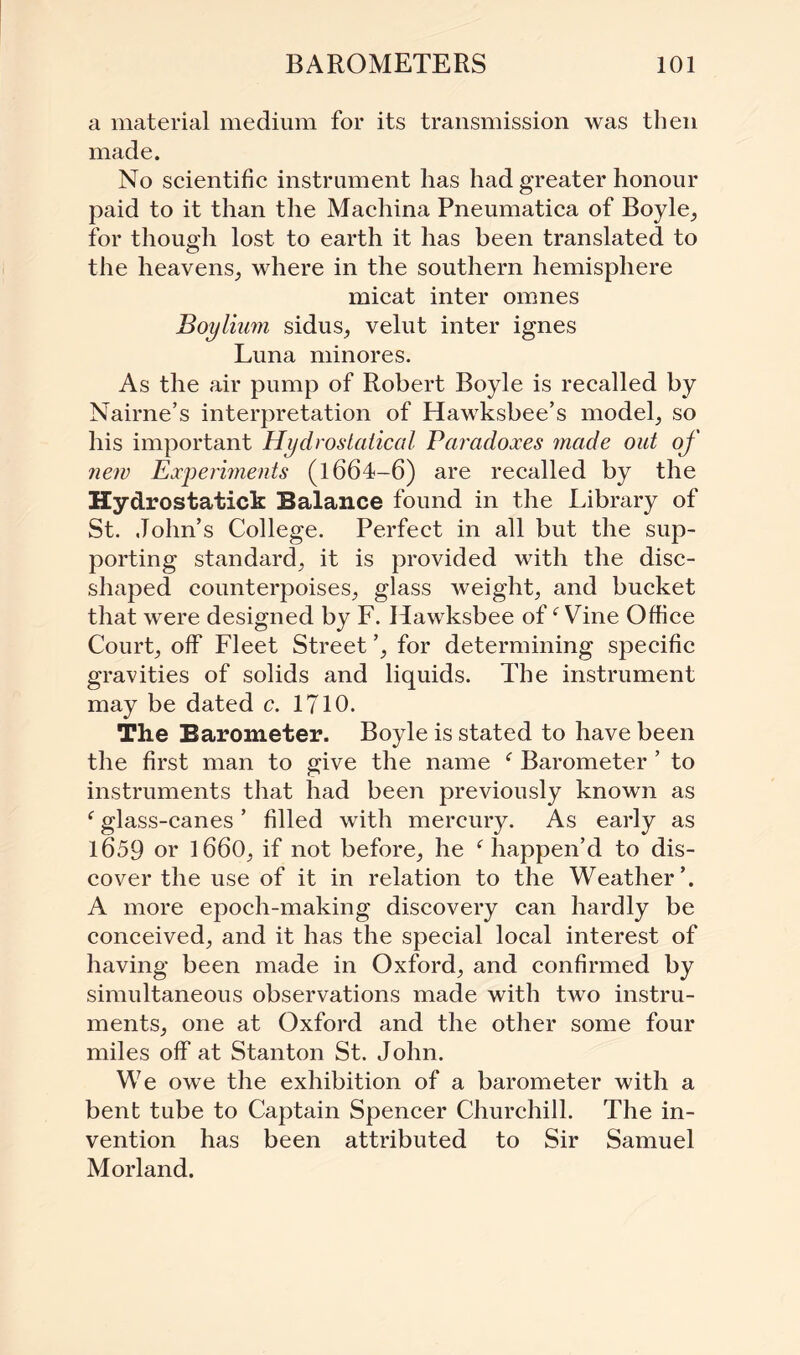 a material medium for its transmission was then made. No scientific instrument has had greater honour paid to it than the Machina Pneumatica of Boyle, for though lost to earth it has been translated to the heavens, where in the southern hemisphere micat inter omnes Boylium sidus, velut inter ignes Luna minores. As the air pump of Robert Boyle is recalled by Nairne’s interpretation of Hawksbee’s model, so his important Hydroslaiical Paradoxes made out of new Experiments (l664-6) are recalled by the Hydrostatick Balance found in the Library of St. John’s College. Perfect in all but the sup¬ porting standard, it is provided with the disc¬ shaped counterpoises, glass weight, and bucket that were designed by F. Hawksbee off Vine Office Court, off Fleet Street ’, for determining specific gravities of solids and liquids. The instrument may be dated c. 1710. The Barometer. Boyle is stated to have been the first man to give the name Barometer ’ to instruments that had been previously known as f glass-canes ’ filled with mercury. As early as l659 or 1660, if not before, he f happen’d to dis¬ cover the use of it in relation to the Weather’. A more epoch-making discovery can hardly be conceived, and it has the special local interest of having been made in Oxford, and confirmed by simultaneous observations made with two instru¬ ments, one at Oxford and the other some four miles off at Stanton St. John. We owe the exhibition of a barometer with a bent tube to Captain Spencer Churchill. The in¬ vention has been attributed to Sir Samuel Morland.