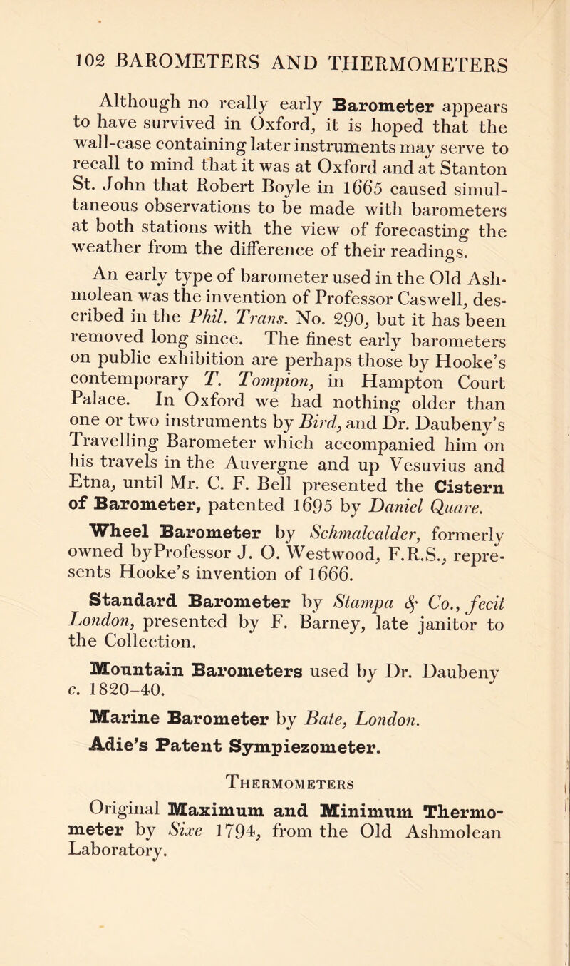 Although no really early Barometer appears to have survived in Oxford, it is hoped that the wall-case containing later instruments may serve to recall to mind that it was at Oxford and at Stanton St. John that Robert Boyle in 1665 caused simul¬ taneous observations to be made with barometers at both stations with the view of forecasting the weather from the difference of their readings. An early type of barometer used in the Old Ash- molean was the invention of Professor Caswell, des¬ cribed in the Phil. Trans. No. 290, but it has been removed long since. The finest early barometers on public exhibition are perhaps those by Hooke’s contemporary T. Tompion, in Hampton Court Palace. In Oxford we had nothing older than one or two instruments by Bird, and Dr. Daubeny’s Travelling Barometer which accompanied him on his travels in the Auvergne and up Vesuvius and Etna, until Mr. C. F. Bell presented the Cistern of Barometer, patented 1695 by Daniel Quare. Wheel Barometer by Schmalcalder, formerly owned by Professor J. O. Westwood, F.R.S., repre¬ sents Hooke’s invention of 1666. Standard Barometer by Stampa fy Co., fecit London, presented by F. Barney, late janitor to the Collection. Mountain Barometers used by Dr. Daubeny c. 1820-40. Marine Barometer by Bate, London. Adie’s Patent Sympiezometer. Thermometers Original Maximum and Minimum Thermo¬ meter by Sioce 1794, from the Old Ashmolean Laboratory.