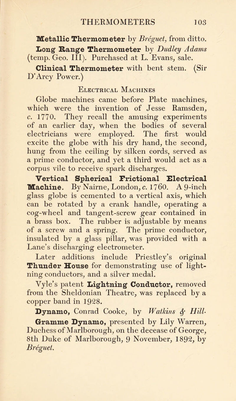 Metallic Thermometer by Breguet, from ditto. Long Range Thermometer by Dudley A darns (temp. Geo. III). Purchased at L. Evans, sale. Clinical Thermometer with bent stem. (Sir D’Arcy Power.) Electrical Machines Globe machines came before Plate machines, which were the invention of Jesse Ramsden, c. 1770. They recall the amusing experiments of an earlier day, when the bodies of several electricians were employed. The first would excite the globe with his dry hand, the second, hung from the ceiling by silken cords, served as a prime conductor, and yet a third would act as a corpus vile to receive spark discharges. Vertical Spherical Frictional Electrical Machine. By Nairne, London, c. 1760. A 9-inch glass globe is cemented to a vertical axis, which can be rotated by a crank handle, operating a cog-wheel and tangent-screw gear contained in a brass box. The rubber is adjustable by means of a screw and a spring. The prime conductor, insulated by a glass pillar, was provided with a Lane’s discharging electrometer. Later additions include Priestley’s original Thunder House for demonstrating use of light¬ ning conductors, and a silver medal. Vyle’s patent Lightning Conductor, removed from the Sheldonian Theatre, was replaced by a copper band in 1928. Dynamo, Conrad Cooke, by Watkins Sf Hill- Gramme Dynamo, presented by Lily Warren, Duchess of Marlborough, on the decease of George, 8th Duke of Marlborough, 9 November, 1892, by Breguet.