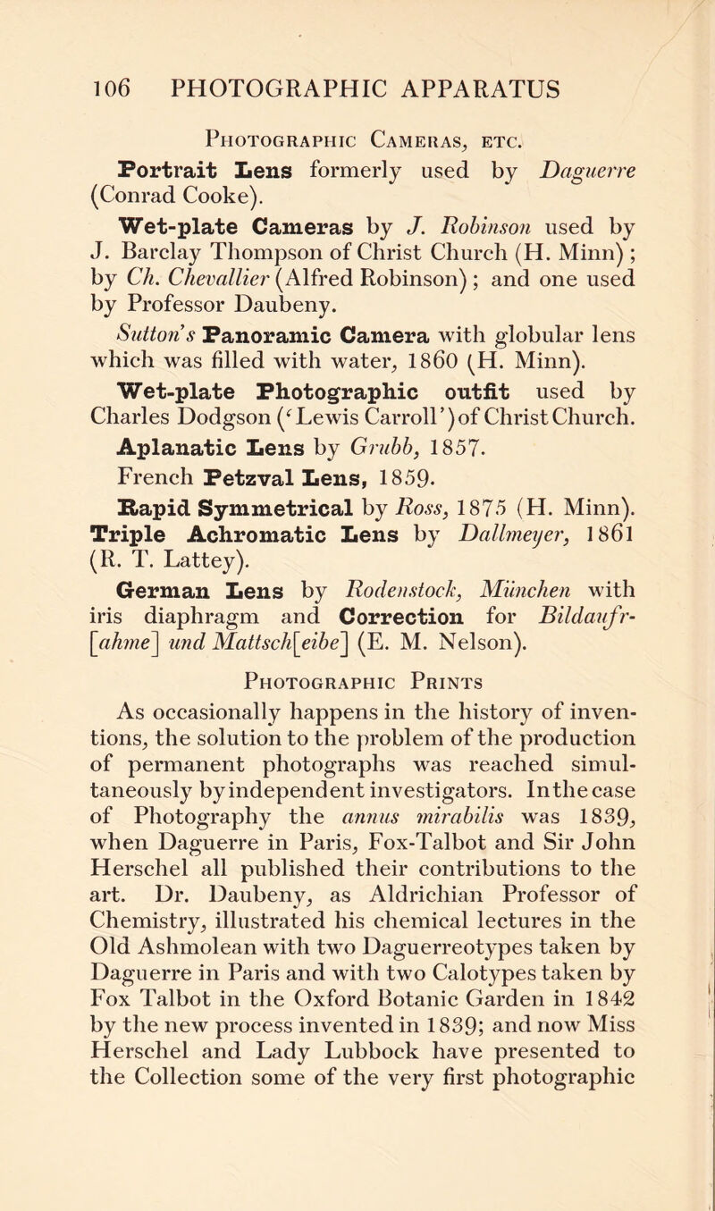 Photographic Cameras., etc. Portrait Lens formerly used by Daguerre (Conrad Cooke). Wet-plate Cameras by J. Robinson used by J. Barclay Thompson of Christ Church (H. Minn) ; by Ch. Chevallier (Alfred Robinson) ; and one used by Professor Daubeny. Sutton’s Panoramic Camera with globular lens which was filled with water, I860 (H. Minn). Wet-plate Photographic outfit used by Charles Dodgson (f Lewis Carroll’)of ChristChurch. Aplanatic Lens by Grubb, 1857. French Petzval Lens, 1859- Hap id Symmetrical by Ross, 1875 (H. Minn). Triple Achromatic Lens by Dallmeyer, 1861 (R. T. Lattey). German Lens by Rodenstock, Munchen with iris diaphragm and Correction for Bildaufr- [cihme] und Mattsch[eibe] (E. M. Nelson). Photographic Prints As occasionally happens in the history of inven¬ tions, the solution to the problem of the production of permanent photographs was reached simul¬ taneously byindependent investigators. Inthecase of Photography the annus mirabilis was 1839, when Daguerre in Paris, Fox-Talbot and Sir John Herschel all published their contributions to the art. Dr. Daubeny, as Aldrichian Professor of Chemistry, illustrated his chemical lectures in the Old Ashmolean with two Daguerreotypes taken by Daguerre in Paris and with two Calotypes taken by Fox Talbot in the Oxford Botanic Garden in 1842 by the new process invented in 1839; and now Miss Herschel and Lady Lubbock have presented to the Collection some of the very first photographic