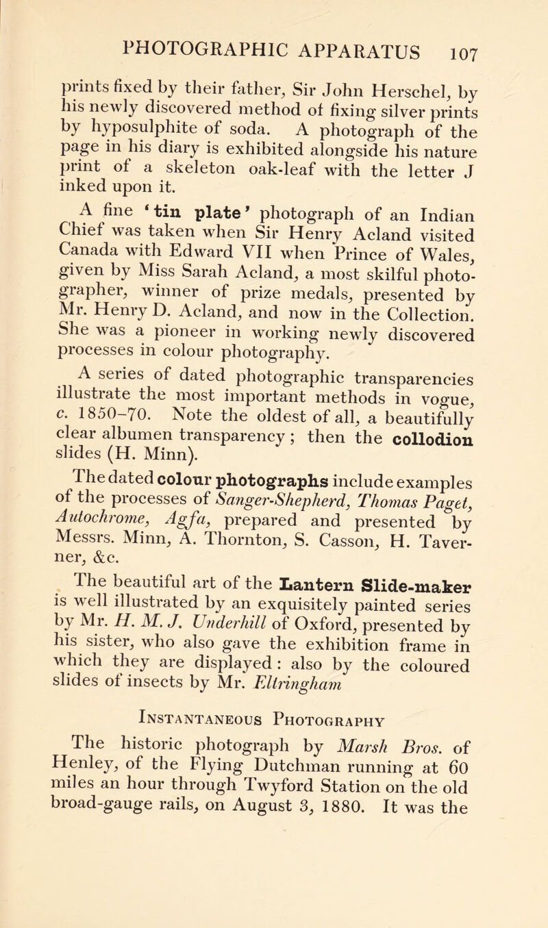 prints fixed by their father. Sir John Herschel, by his newly discovered method of fixing silver prints by hyposulphite of soda. A photograph of the page in his diary is exhibited alongside his nature print of a skeleton oak-leaf with the letter J inked upon it. A fine tin plate1 photograph of an Indian Chief was taken when Sir Henry Acland visited Canada with Edward VII when Prince of Wales, given by Miss Sarah Acland, a most skilful photo¬ grapher, winner of prize medals, presented by Mr. Henry D. Acland, and now in the Collection. She was a pioneer in working newly discovered processes in colour photography. A series of dated photographic transparencies illustrate the most important methods in vogue, c. 1850—70. Note the oldest of all, a beautifully clear albumen transparency ; then the collodion slides (H. Minn). The dated colour photographs include examples of the processes of Sanger-Shepherd, Thomas Paget, Autochrome, Agfa, prepared and presented by Messrs. Minn, A. Thornton, S. Casson, H. Taver¬ ner, &c. The beautiful art of the Lantern Slide-maker is well illustrated by an exquisitely painted series by Mr. H. M. J. Underhill of Oxford, presented by his sister, who also gave the exhibition frame in which they are displayed : also by the coloured slides of insects by Mr. FJtringham Instantaneous Photography The historic photograph by Marsh Bros, of Henley, of the Flying Dutchman running at 60 miles an hour through Twyford Station on the old broad-gauge rails, on August 3, 1880. It was the