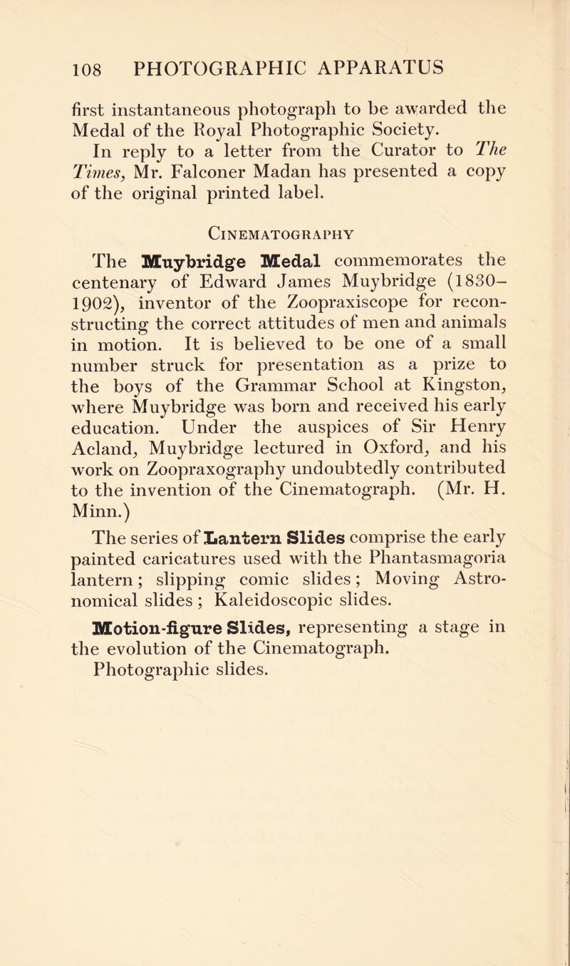 first instantaneous photograph to be awarded the Medal of the Royal Photographic Society. In reply to a letter from the Curator to The Times, Mr. Falconer Madan has presented a copy of the original printed label. Cinematography The Muybridge Medal commemorates the centenary of Edward James Muybridge (1830— 1902), inventor of the Zoopraxiscope for recon¬ structing the correct attitudes of men and animals in motion. It is believed to be one of a small number struck for presentation as a prize to the boys of the Grammar School at Kingston, where Muybridge was born and received his early education. Under the auspices of Sir Henry Acland, Muybridge lectured in Oxford, and his work on Zoopraxography undoubtedly contributed to the invention of the Cinematograph. (Mr. H. Minn.) The series of Lantern Slides comprise the early painted caricatures used with the Phantasmagoria lantern; slipping comic slides; Moving Astro¬ nomical slides; Kaleidoscopic slides. Motion-figure Slides, representing a stage in the evolution of the Cinematograph. Photographic slides.