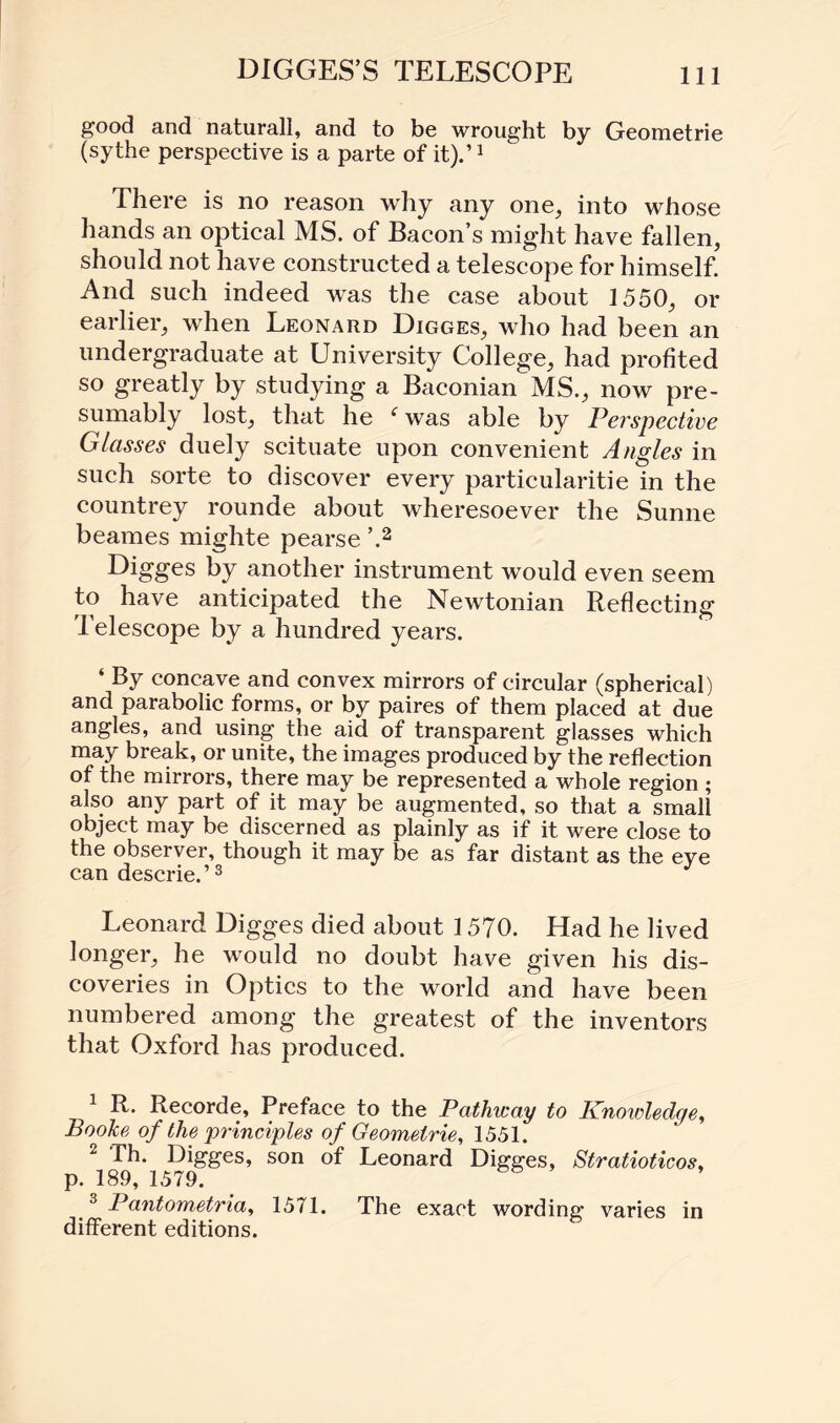 DIGGES’S TELESCOPE good and naturall, and to be wrought by Geometrie (sythe perspective is a parte of it).’1 There is no reason why any one, into whose hands an optical MS. of Bacon’s might have fallen, should not have constructed a telescope for himself. And such indeed was the case about 1550, or earlier, when Leonard Digges, who had been an undergraduate at University College, had profited so greatly by studying a Baconian MS., now pre¬ sumably lost, that he (was able by Perspective Glasses duely scituate upon convenient Angles in such sorte to discover every particularity in the countrey rounde about wheresoever the Sunne beames mighte pearse ’.2 Digges by another instrument would even seem to have anticipated the Newtonian Reflecting Telescope by a hundred years. ‘ By concave and convex mirrors of circular (spherical) and parabolic forms, or by paires of them placed at due angles, and using the aid of transparent glasses which may break, or unite, the images produced by the reflection of the mirrors, there may be represented a whole region ; also any part of it may be augmented, so that a small object may be discerned as plainly as if it were close to the observer, though it may be as far distant as the eye can descried3 * Leonard Digges died about 1570. Had he lived longer, he would no doubt have given his dis¬ coveries in Optics to the world and have been numbered among the greatest of the inventors that Oxford has produced. 1 R. Recorde, Preface to the Pathway to Knowledge, Booke of the principles of Geometrie, 1551. 2 Th. Digges, son of Leonard Digges, Stratioticos, p. 189, 1579. & 3 Pantometriay 1571. The exact wording varies in different editions.