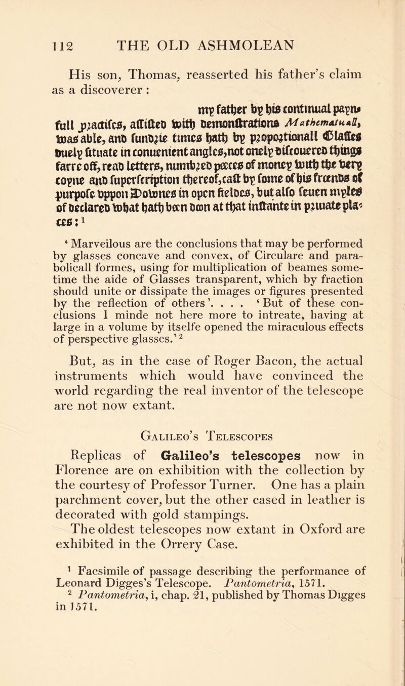 His son., Thomas, reasserted his father’s claim as a discoverer: mp father bp hi# continual papn* full pactifcs, affifteo toith Demonftrattona MathtmAtu^ toasable,affl) funo^ times bath bp p^opojtionall Piaffes tmelp fituate in conucmert tangles, not onelpbiftouereo things farre off, reao letters, numb^eD paces of monep toith the berp copne ano fuperfcrtption thereof,caff bp fome of his francs of purpofc bppon 3?otones in open fielccs, but aifo feuen mples of ceclareo bohat hath been Don at that inttante in pnuate pla< ces:1 ‘ Marveilous are the conclusions that may be performed by glasses concave and convex, of Circulare and para- bolicall formes, using for multiplication of beames some¬ time the aide of Glasses transparent, which by fraction should unite or dissipate the images or figures presented by the reflection of others . ‘ But of these con¬ clusions 1 minde not here more to intreate, having at large in a volume by itself e opened the miraculous effects of perspective glasses.’2 But, as in the case of Roger Bacon, the actual instruments which would have convinced the world regarding the real inventor of the telescope are not now extant. Galileo’s Telescopes Replicas of Galileo’s telescopes now in Florence are on exhibition with the collection by the courtesy of Professor Turner. One has a plain parchment cover, but the other cased in leather is decorated with gold stampings. The oldest telescopes now extant in Oxford are exhibited in the Orrery Case. 1 Facsimile of passage describing the performance of Leonard Digges’s Telescope. Pantometria, 1571. 2 Pantometria, i, chap. 21, published by Thomas Digges in 1571.