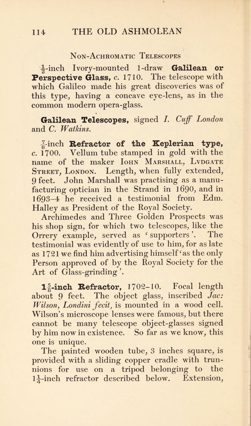 Non-Achromatic Telescopes -|-inch Ivory-mounted 1-draw Galilean or Perspective Glass, c. 1710. The telescope with which Galileo made his great discoveries was of this type, having a concave eye-lens, as in the common modern opera-glass. Galilean Telescopes, signed 7. Cuff London and C. Watkins. ^-inch Refractor of the Keplerian type, c. 1700. Vellum tube stamped in gold with the name of the maker Iohn Marshall, Lvdgate Street, London. Length, when fully extended, 9 feet. John Marshall was practising as a manu¬ facturing optician in the Strand in 1690, and in 1693-4 he received a testimonial from Edm. Halley as President of the Royal Society. Archimedes and Three Golden Prospects was his shop sign, for which two telescopes, like the Orrery example, served as f supporters The testimonial was evidently of use to him, for as late as 1721 we find him advertising himselfeas the only Person approved of by the Royal Society for the Art of Glass-grinding ’. l|-inch Refractor, 1702-10. Focal length about 9 feet. The object glass, inscribed Jac: Wilson, Londini fecit, is mounted in a wood cell. Wilson’s microscope lenses were famous, but there cannot be many telescope object-glasses signed by him now in existence. So far as we know, this one is unique. The painted wooden tube, 3 inches square, is provided with a sliding copper cradle with trun¬ nions for use on a tripod belonging to the 1^-inch refractor described below. Extension,