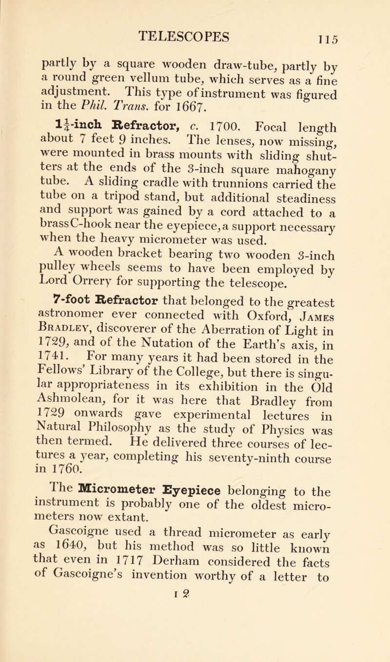 partly by a square wooden draw-tube, partly by a round green vellum tube, which serves as a fine adjustment. This type of instrument was figured in the Phil. Trans, for 1667. lj-inch Refractor, c. 1700. Focal length about 7 feet 9 inches. 1 he lenses, now missing, were mounted in brass mounts with sliding shut- teis at the ends of the 3-inch square mahogany tube. A sliding cradle with trunnions carried the tube on a tripod stand, but additional steadiness and support was gained by a cord attached to a brass C-hook near the eyepiece, a support necessary when the heavy micrometer was used. A wooden bracket bearing two wooden 3-inch pulley wheels seems to have been employed by Lord Orrery for supporting the telescope. 7-foot Refractor that belonged to the greatest astronomer ever connected with Oxford, James Bradley, discoverer of the Aberration of Light in 1729, and of the Nutation of the Earth’s axis, in 1741. For many years it had been stored in the Fellows’ Library of the College, but there is singu¬ lar appropriateness in its exhibition in the Old Ashmolean, for it was here that Bradley from 1729 onwards gave experimental lectures in Natural Philosophy as the study of Physics w~as then termed. He delivered three courses of lec¬ tures a year, completing his seventy-ninth course in 1760. The Micrometer Eyepiece belonging to the instiument is probably one of the oldest micro¬ meters now extant. Gascoigne used a thread micrometer as early as 1640, but his method was so little known that even in 1717 Derham considered the facts of Gascoigne’s invention worthy of a letter to r 2