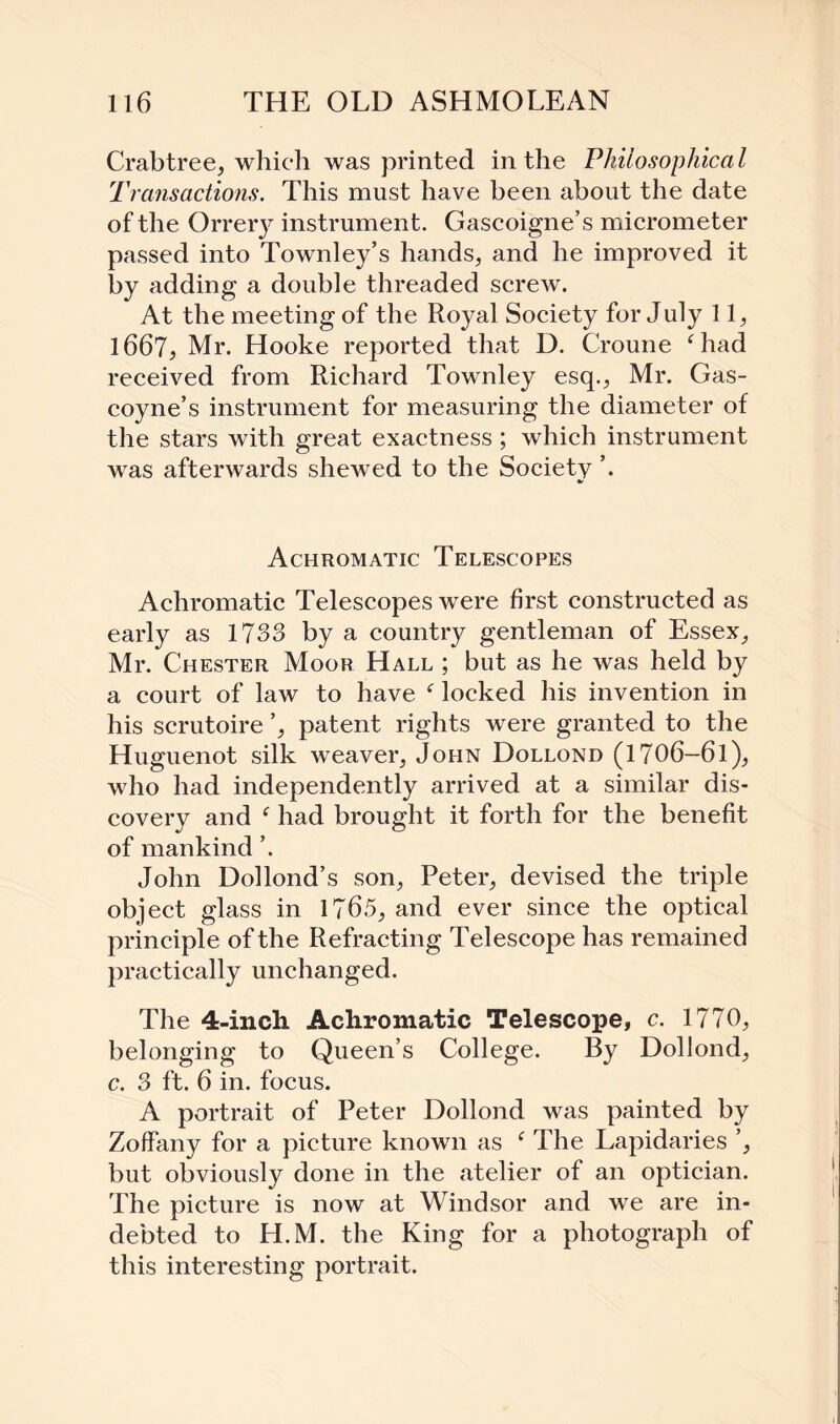 Crabtree, which was printed in the Philosophical Transactions. This must have been about the date of the Orrery instrument. Gascoigne’s micrometer passed into Townley’s hands, and he improved it by adding a double threaded screw. At the meeting of the Royal Society for July 11, 1667, Mr. Hooke reported that D. Croune ‘had received from Richard Townley esq., Mr. Gas¬ coyne’s instrument for measuring the diameter of the stars with great exactness ; which instrument was afterwards shewed to the Society ’. Achromatic Telescopes Achromatic Telescopes were first constructed as early as 1733 by a country gentleman of Essex, Mr. Chester Moor Hall ; but as he was held by a court of law to have f locked his invention in his scrutoire ’, patent rights were granted to the Huguenot silk weaver, John Dollond (1706—6l), who had independently arrived at a similar dis¬ covery and f had brought it forth for the benefit of mankind ’. John Dollond’s son, Peter, devised the triple object glass in 1765, and ever since the optical principle of the Refracting Telescope has remained practically unchanged. The 4-inch Achromatic Telescope, c. 1770, belonging to Queen’s College. By Dollond, c. 3 ft. 6 in. focus. A portrait of Peter Dollond was painted by Zoffany for a picture known as ‘ The Lapidaries ’, but obviously done in the atelier of an optician. The picture is now at Windsor and we are in¬ debted to H.M. the King for a photograph of this interesting portrait.