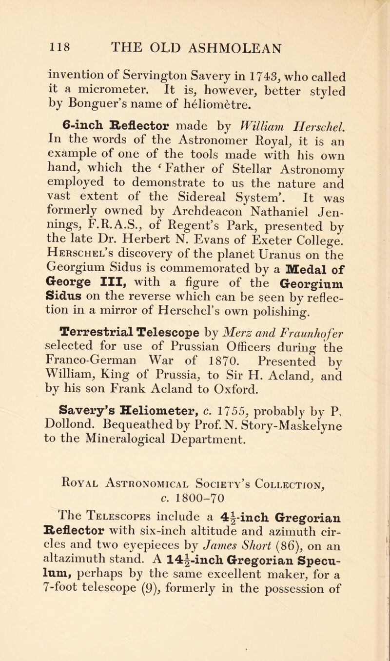 invention of Servington Savery in 1743., who called it a micrometer. It is, however, better styled by Bonguer’s name of heliometre. 6-inch Reflector made by William Herschel. In the words of the Astronomer Royal, it is an example of one of the tools made with his own hand, which the i Father of Stellar Astronomy employed to demonstrate to us the nature and vast extent of the Sidereal System’. It was formerly owned by Archdeacon Nathaniel Jen¬ nings, F.R.A.S., of Regent’s Park, presented by the late Dr. Herbert N. Evans of Exeter College. Herschel’s discovery of the planet Uranus on the Georgium Sidus is commemorated by a Medal of George III, with a figure of the Georgium Sidus on the reverse which can be seen by reflec¬ tion in a mirror of Herschel’s own polishing. Terrestrial Telescope by Merz and Fraunhofer selected for use of Prussian Officers during the Franco-German War of 1870. Presented by William, King of Prussia, to Sir H. Acland, and by his son Frank Acland to Oxford. Savery’s Heliometer, c. 1755, probably by P, Dollond. Bequeathed by Prof. N. Story-Maskelyne to the Mineralogical Department. Royal Astronomical Society’s Collection, c. 1800-70 The Telescopes include a 4j-inch Gregorian Reflector with six-inch altitude and azimuth cir¬ cles and two eyepieces by James Short (86), on an altazimuth stand. A 14§-inch Gregorian Specu¬ lum, perhaps by the same excellent maker, for a 7-foot telescope (9), formerly in the possession of