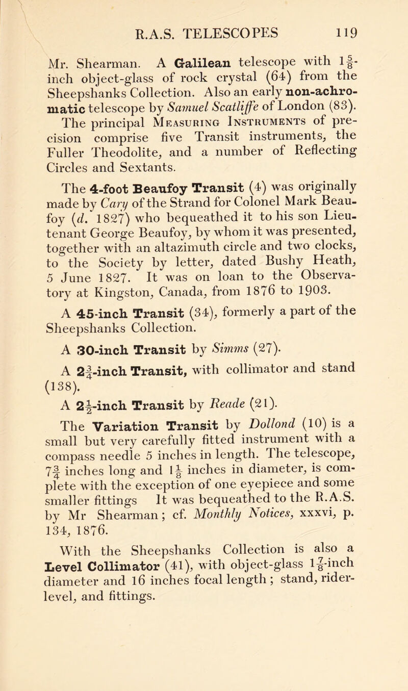 Mr. Shearman. A Galilean telescope with lf- inch object-glass of rock crystal (64) from the Sheepshanks Collection. Also an early non-ach.ro- niatic telescope by Samuel Scatliffe of London (83). The principal Measuring Instruments of pre¬ cision comprise five Transit instruments, the Fuller Theodolite, and a number of Reflecting Circles and Sextants. The 4-foot Beaufoy Transit (4) was originally made by Cary of the Strand for Colonel Mark Beau¬ foy (d. 1827) who bequeathed it to his son Lieu¬ tenant George Beaufoy, by whom it was presented, together with an altazimuth circle and two clocks, to the Society by letter, dated Bushy Heath, 5 June 1827. It was on loan to the Observa¬ tory at Kingston, Canada, from 1876 to 1903. A 45-inch Transit (34), formerly a part of the Sheepshanks Collection. A 30-inch Transit by Simms (27). A 2|-inch Transit, with collimator and stand (138). A 2^-inch Transit by Reade (21). The Variation Transit by Dollond (10) is a small but very carefully fitted instrument with a compass needle 5 inches in length. The telescope, 7-J inches long and 1^ inches in diameter, is com¬ plete with the exception of one eyepiece and some smaller fittings It was bequeathed to the R.A.S. by Mr Shearman; cf. Monthly Notices, xxxvi, p. 134, 1876. With the Sheepshanks Collection is also a Level Collimator (41), with object-glass 1^-inch diameter and 16 inches focal length ; stand, rider- level, and fittings.
