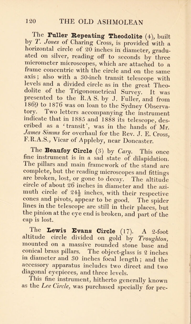 The Fuller Repeating Theodolite (4), built by T. Jones of Charing Cross, is provided with a horizontal circle of 20 inches in diameter, gradu¬ ated on silver, reading off to seconds by three micrometer microscopes, which are attached to a frame concentric with the circle and on the same axis; also with a 30-inch transit telescope with levels and a divided circle as in the great Theo¬ dolite of the Trigonometrical Survey. It was presented to the R.A S. by J. Fuller, and from 1869 to 1876 was on loan to the Sydney Observa¬ tory. Two letters accompanying the instrument indicate that in 1885 and 1888 its telescope, des¬ cribed as a f transit’, was in the hands of Mr. James Simms for overhaul for the Rev. J. E. Cross, F.R.A.S., Vicar of Appleby, near Doncaster. The Beaufoy Circle (3) by Cary. This once fine instrument is in a sad state of dilapidation. The pillars and main framework of the stand are complete, but the reading microscopes and fittings are broken, lost, or gone to decay. The altitude circle of about 26 inches in diameter and the azi¬ muth circle of 244 inches, with their respective cones and pivots, appear to be good. The spider lines in the telescope are still in their places, but the pinion at the eye end is broken, and part of the cap is lost. The Lewis Evans Circle (17). A 2-foot altitude circle divided on gold by Troughton, mounted on a massive rounded stone base and conical brass pillars. 1 he object-glass is 2 inches in diameter and 30 inches focal length; and the accessory apparatus includes two direct and two diagonal eyepieces, and three levels. This fine instrument, hitherto generally known as the Lee Circle, was purchased specially for pre-
